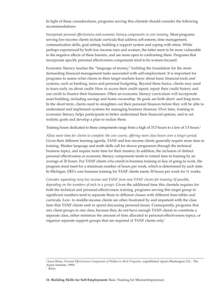 In light of these considerations, programs serving this clientele should consider the following
recommendations:

Incorporate personal effectiveness and economic literacy components in core training. Most programs
serving low-income clients include curricula that address self-esteem, time management,
communication skills, goal setting, building a support system and coping with stress. While
perhaps experienced by both low-income men and women, the latter seem to be more vulnerable
to the negative effects of these barriers, and are more open to confronting them. Programs that
incorporate specific personal effectiveness components tend to be women-focused.

Economic literacy teaches the “language of money,” building the foundation for the more
demanding financial management tasks associated with self-employment. It is important for
programs to assess what clients in their target markets know about basic financial tools and
systems, such as banking, taxes and personal budgeting. Beyond these basics, clients may need
to learn early on about credit: How to access their credit report, repair their credit history and
use credit to finance their businesses. Often an economic literacy curriculum will incorporate
asset building, including savings and home ownership. Its goals are both short- and long-term.
In the short-term, clients need to straighten out their personal finances before they will be able to
understand and implement systems for managing business finances. Over time, training in
economic literacy helps participants to better understand their financial options, and to set
realistic goals and develop a plan to realize them.

Training hours dedicated to these components range from a high of 33.5 hours to a low of 3.5 hours.6

Allow more time for clients to complete the core course, offering more class hours over a longer period.
Given their different learning agenda, TANF and low-income clients generally require more time in
training. Weaker language and math skills call for slower progression through the technical
business topics, and require more time for their mastery. In addition, the inclusion of distinct
personal effectiveness or economic literacy components tends to extend time in training by an
average of 20 hours. For TANF clients who enroll in business training in lieu of going to work, the
program must meet for a minimum number of hours per week, which is determined by each state.
In Michigan, DEI’s core business training for TANF clients meets 30 hours per week for 11 weeks.

Consider separating very low income and TANF from non-TANF clients for training (if possible,
depending on the numbers of each in a group). Given the additional time this clientele requires for
both the technical and personal-effectiveness training, programs serving this target group in
significant numbers tend to separate them in different classes with different time-tables and
curricula. Low- to middle-income clients are often frustrated by and impatient with the class
time that TANF clients seek to spend discussing personal issues. Consequently, programs that
mix client groups in one class, because they do not have enough TANF clients to constitute a
separate class, either minimize the amount of time allocated to personal-effectiveness topics, or
organize separate support groups that are required of TANF clients only.7




6
  Joyce Klein, Personal Effectiveness Components of Welfare to Work Programs, unpublished report (Washington D.C.: The
Aspen Institute, 1999).
7
   Klein.


14 Building Skills for Self-Employment: Basic Training for Microentrepreneurs
 