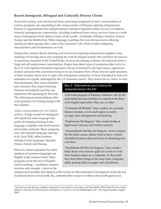 Recent Immigrants, Bilingual and Culturally Diverse Clients
Across the country, and well beyond those areas long recognized for their concentrations of
Latinos, programs are responding to the rising number of Hispanic aspiring entrepreneurs.
Dozens of organizations have added business training in Spanish to their services. In addition,
formerly homogeneous communities, including traditional farm towns, are now home to a wide
array of immigrants from distant corners of the world – Cambodia, Ethiopia, Somalia, Eastern
Europe and the Middle East. While language is perhaps the most obvious factor affecting
training for these groups, they come to the classroom with a host of other mitigating
characteristics and circumstances, as well.

Perhaps the common theme drawing such diverse but aspiring entrepreneurs together is the
challenge of learning about and accepting the well-developed systems that condition the process
of operating a business in the United States. In most developing countries, the informal sector is
huge and self-employment commonplace. People from these types of economies often arrive in
the U.S. with significant business experience, but are frustrated by the legal issues, regulations,
licenses and taxes they encounter trying to set up a business here. Those who are agile operators
in black markets, know how to cope with widespread corruption, or have flourished in state-run
industries are equally challenged by the U.S. business context. They tend to be in a hurry to start
their businesses; they want unrealistic
loan amounts, they expect booming           Box 1: Alternativas para Latinas En
business immediately and they are           Autosuficiencia (ALAS)
impatient with operating by the book.       A 20-week program of Women’s Initiative, the ALAS
The following recommendations offer         curriculum has four modules in contrast to the three
some guidance for training design with      of its English equivalent. They are, in order:
this clientele.
                                            “Cuidando Mi Bolsillo” (four weeks), an economic
Adjust communications for non-English       literacy module, covers such topics as credit,
speakers. A large market of immigrants      savings, time management and banking.
who speak the same language may
justify developing training in that         “Explorando Mi Negocio” (five weeks) looks at
language, complete with fluent trainers     legal issues, licenses and market research.
and written materials. Many programs
                                                     “Desarrollando Mi Idea de Negocio” (seven weeks):
now offer Spanish language training.8
                                                     By this third course, clients need to have a clearly
In St. Paul, NDC offers business
                                                     identified business idea and focus on financing and
training in four languages: Spanish,
                                                     cash flow.
Oromo, Somali and Hmong.
                                              “Escribiendo Mi Plan de Negocio” (four weeks.)
However, classes populated by native
                                              helps those who want to apply for a loan to write
speakers of numerous languages use
                                              their business plans on a computer. At this point,
English as the common bond. These
                                              they learn three things at the same time: computer
programs revise the level of English
                                              skills, putting ideas on paper and calculations.
used in training – vocabulary, sentence
structure and concepts – down to the
simplest level possible. Kay Stanton of the Center for Microenterprise Development at Jewish and
Vocational Service in Louisville, Ky., estimates their course is written at the fourth grade level.



8
 Several curricula that are available in Spanish can be found in: Amy Kays and Erika Malm, FIELD Best Practice Guide:
Volume 3: Training for Microenterprise Development: A Guide to Curricula (Washington, D.C.: The Aspen Institute, August
2002).



                                                                               Market-Oriented Training Design 15
 