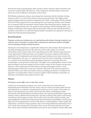 between the trainer and participants. With a group of Native American clients, the trainer asks
everyone to state the tribe with which he or she is registered, and then initiates a discussion
about why it can be difficult to do business in that culture.

With Muslim participants, trainers acknowledge their frustration with the formality of doing
business in the U.S. as well as their mistrust of government and banks. The religious taboo
against charging interest has played an important role in NDC’s relationship with this clientele.
In the Twin Cities, Somalis do not want training; they want financing and they want it interest
free. In response, NDC has developed reba-free (interest free) financing products. Somalis who
present a complete business plan can qualify for these products without attending NDC’s core
training. To help these clients prepare their business plans, NDC provides individual technical
assistance, from both its own staff and Muslim business consultants who specialize in the type of
interest-free financing deals being piloted.

Rural Residents
Programs serving rural entrepreneurs are experimenting with distance learning, incubators and
exposure visits as strategies to confront their isolation from mainstream markets and higher
costs of attending training in distant locations.

Training for rural entrepreneurs is significantly influenced by their isolation. Rural residents are
choosing self-employment because they often do not have other options for economic
advancement. Close to home, there are few jobs that pay more than minimum wage and fewer
career opportunities. While motivation may be high for this reason, programs still confront a
significant level of independence and mistrust that require finding ways to make inroads with
the local population. Yet, once “in,” programs don’t have the luxury of planning a course based
on a common set of characteristics; given geographic dispersion in any group, they must
accommodate a wide spectrum of client types. The higher costs of participation, in terms of time
spent traveling to and from training, have led to shorter courses for this clientele, and growing
interest in video conferencing and other distance learning technologies (see Box 3 on the
following page.) Furthermore, weak local economies often point to the need for programs to
help their clients access other, less familiar markets, prompting practitioners to emphasize the
importance of exposing these clients to resources outside of their immediate communities via
field trips, networking events, speakers and site visits.

Women
Training for women differs more in style than content.

Collectively, microenterprise programs serve more women than men. Some clients are
transitioning from homemaker to income earner; some are victims of economic shifts and seek
self-employment as a response to unemployment; and many are low income. That women are
drawn to microenterprise across ethnic and income lines makes it challenging to isolate
characteristics that should influence training for them. Yet, experienced practitioners agree that
training women is different from training men. Typically, in training, they prefer a safe learning
environment and the support of other women; they want to be taken seriously and they seek
acknowledgement of their need to balance personal and business responsibilities; and they place
high value on the opportunity to network with others in a similar position. As they explore self-
employment, women face unique questions. How will I manage both home and business? Can I
carve out the time and space for my business? How can my social networks help me do this?
How will my entry to business threaten these networks? In sum, training for women differs little



                                                                  Market-Oriented Training Design 17
 