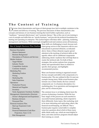 T h e C o n t e n t o f Tr a i n i n g
D      iverse client characteristics and types of client groups have led to multiple variations in the
       content and delivery of training. The previous discussion of these characteristics cites
concepts and features of core business training that merit further exploration, such as
“readiness,” “personal effectiveness” and “economic literacy.” But, at the core of core training is
a set of concepts and skills that are “strictly business,” and provide the technical foundation for
starting and operating an enterprise. This section begins with these skills – planning, marketing,
management and finances. While seemingly straightforward and common across all businesses,
                                                  these skills are challenging to teach, because each
  Box 4: Sample Business Plan Outline client group arrives in the classroom with its own
                                                  educational or personal obstacles, as indicated
  Business Description
                                                  above. Some of these obstacles require special
      Mission Statement
                                                  attention to the teaching of technical skills on the
      Business Background                         agenda; others call for additional components
      Description of Products and Services        addressing clients’ readiness that will help them to
  Market Analysis                                 master the technical side. For both of these
      Target Market                               strategies, this section explores how programs
      Industry Trends                             define and operationalize them in relation to
      Competition Analysis                        specific client groups, and highlights
      Customer Analysis                           recommended practice.
  Marketing Plan
      Marketing Position                          Most core business training is organized around
      Pricing                                     the key concepts and skills in the components of a
                                                  business plan. The one outlined in Box 4 is just one
      Marketing Mix
                                                  example among many. While actual business plan
      Sales Projections
                                                  formats vary in their details, the four common
  Operations
                                                  components are: 1) a business description; 2) a
      Production Process
                                                  marketing plan; 3) an operations and management
      Material and Supplies
                                                  plan; and 4) a financial plan.
      Inventory
      Tools, Equipment, Furniture, Facilities     The common focus is on helping clients learn the
  Management Administrative Structure             process of planning a business. While the four
      Owner’s Background and Experience           basic stages of this process are each essential to
      Business Advisors                           successful business planning, clients respond to
      Personnel Plan                              them differently. Some topics, like marketing, tend
  Financial Analysis/Plan                         to be more interesting and captivating; others, like
      Start-up/Expansion Costs                    financial record-keeping, are difficult. That a
      Financing                                   business plan requires varied skills to complete
      Financial Statements (Cash Flow             raises key questions about which of these many
         Projections, Years 1-2-3)                skills clients really use, which are most helpful to
      Risk Management                             them, and when and how programs should adjust
                                                  their training as a result.



                                                                            The Content of Training 19
 