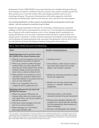 Entrepreneur Fund’s CORE FOUR® course report that the most valuable information they got
from training was related to marketing. They have found it very useful to carefully specify who
their customers are, to track the results of their advertising investments and to try new
marketing techniques. The process of learning these skills really engages the client both
emotionally and intellectually with his or her business, and is relevant in the start-up phase.

Core training should focus on those aspects of marketing that an entrepreneur needs to get
started – who the customers are and how to get to them.

Despite the apparent popularity of this part of core training, marketing poses a persistent
challenge to both trainers and entrepreneurs, because it is a moving target that entrepreneurs
have to keep up with as their businesses evolve. Given changing needs in marketing, core
training should focus on its two basic components (which will not be wasted on those who
already operate a business): 1) market research to determine the feasibility of the business idea
and 2) planning and implementing the tasks associated with getting the word out. Box 6 shows
how the Jefferson Economic Development Institute distinguishes between the two.

     Box 6: Basic Market Research and Marketing

     Topics                                                      Possible Training Responses

     Market Research answers questions about
     the viability of the client’s business idea:
      1. What do I want my business to be? Is it to              1. Visioning exercise 10
         be a full-time or part-time occupation?
      2. What is my customer profile and target                  2. Visit to library or other resource center to
         market? (What can census data tell me                      learn about data sources that can help
         about the size of this market? How do the                  address “size of market” questions.
         numbers change as I get more specific
         about who my clients are likely to be?)
      3. What qualities of my product or service                 3. Identify key informants and interview them
         will attract my customers? (Who knows                      (homework assignment).
         about this clientele or my product and can
         serve as a key informant?)
                                                                 4. Identify and visit other similar businesses,
      4. Who is my competition? How do I
                                                                    posing as a “customer” (homework
         compare on service, quality, price, etc.?
                                                                    assignment).
     Marketing addresses how the client will
     advertise his business:
      1. What is my mission? What does my                        1. Visioning exercises: write mission
         business reflect about my dreams, goals                    statement; develop 30-second commercial.
         and values? How can I use my mission to
         help sell my product?                                   2. Present market strategies; illustrate with
      2. What basic market strategies will work                     examples; have clients select the ones they
         best for me and my business?                               find most appropriate; discuss reasons for
                                                                    choices with group.
      3. What techniques can I use? When?
         How much will they cost?                                3. Develop a marketing plan and calendar.

10
  Two examples: 1) Ask participants to write down three to five words that describe them as a business owner; ask for
volunteers to share and explain their word choices. 2) In pairs, ask participants to interview each other with such ques-
tions as: What are your business vision and goals for the first year? What will your first product or service be? Do you
plan to add others? What are your goals for the next three to five years?


                                                                                            The Content of Training 21
 