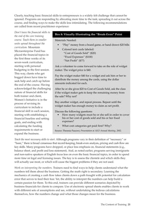 Clearly, teaching basic financial skills to entrepreneurs is a widely felt challenge that cannot be
ignored. Programs are responding by allocating more time to the task; spreading it out across the
course, and finding ways to make the skills less intimidating. The following recommendations
are culled from recent practitioner experience:

Don’t leave the financial skills to
                                      Box 8: Visually Illustrating the “Break-Even” PointBoth
the end of the core training
course. Teach them in smaller         Materials Needed:
units spread throughout the             •    “Play” money from a board game, or hand drawn $20 bills
curriculum. Mountain
                                        •    Colored tent cards labeled:
Microenterprise Fund has
                                              “Cost of Goods Sold” ($20)
placed the financial topics in
                                              “Fixed Expenses” ($100)
the first three weeks of its
                                              “Net Profit” ($??)
seven-week curriculum,
starting with personal                Ask a volunteer to come forward to take on the role of widget
budgeting in the first session.       maker. The widget price is $40.
This way, clients who get
                                      Pay the widget maker $40 for a widget and ask him or her to
bogged down have time to
                                      distribute the money among the cards, using the dollar
seek help and catch up before
                                      amounts indicated for each.
the end of the course. Having
acknowledged the challenging          After he or she gives $20 to Cost of Goods Sold, ask the class
nature of financial skills for        if the widget maker gets to keep the remaining money from
both trainer and client,              the sale? Why not?
Women’s Initiative is in the
                                      Buy another widget, and repeat process. Repeat until the
process of revising its
                                      widget maker has enough money to claim as net profit.
curriculum to include a
financial skill in each session,      Discuss the following questions:
starting with establishing a           • How many widgets must he or she sell in order to cover
financial baseline and setting              his or her cost of goods sold and his or her fixed
goals, and ending with                      expenses?
calculating the funding                 •    What cost categories get paid first? Why?
requirements to start or              Source: Theresia Paauwe; Presentation at AEO Annual Meeting, 2002.
expand the business.

Teach the most necessary skills to start. Although programs vary in their definition of “necessary” or
“basic,” there is broad consensus that record-keeping, break-even analysis, pricing and cash flow are
key skills. Many programs have dropped, or place less emphasis on, financial statements (e.g.,
balance sheet, and profit and loss statement). And, as noted earlier, programs serving immigrants
and non-native speakers of English focus less on even the basic financial topics, in order to spend
more time on legal and licensing issues. The key is to assess the clientele and which skills they
will actually use most, or which will cause the biggest problems if they are not used.

Work on interpreting the numbers. Trainers need to find ways to help clients understand what the
numbers tell them about the business. Getting the math right is secondary. Learning the
mechanics of creating a cash flow takes clients down a path fraught with potential for calculation
error that serves to feed their fear. Yet, the ability to interpret the numbers can help build a
certain passion for them. To this end, trainers can provide different scenarios depicted by
business financials for clients to compare. Use of electronic spread sheets enables clients to work
with different sets of assumptions and see, without undertaking the tedious calculations
themselves, how the numbers change and what those changes mean for the business.


                                                                                   The Content of Training 23
 