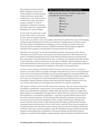 The training materials created by          Box 9: Acronyms Help People RememberMaterials
REAL Enterprises include such
“techno options” for financial topics.     MMF teaches the acronym “USAIIR” to help clients
Using an electronic spread sheet           remember the various fixed costs:
connected to a case study they have                       Utilities
worked with in class, the learners                        Salaries
analyze a number of “what if”
                                                          Advertising
statements or alternative scenarios.
(See Tools section for a sample REAL                      Insurance
Enterprises, Inc. session design.)                        Interest
Provide clients the opportunity to apply
                                                          Rent
financial skills to their own businesses.  Source: Foundations: The MMF Business Training Program.
In class, work on financials typically
occurs with a case study or series of examples. Clients need to perform the same record-keeping,
costing, pricing and projections for their own businesses. Translating from a fictitious case to
their own reality is intimidating and confusing, as no one example can model closely how
financials need to be treated for dozens of different businesses. Most programs assign this
translation from example to actual business as homework between sessions.

Make homework meaningful. To ease this intimidating transition, from group work in class to
individual work alone at home, some trainers now allocate class time to start homework. The
trainers at Northeast Entrepreneur Fund and the Mountain Microenterprise Fund report that
they want clients to start their homework in class, so that they are reminded of the task and how
to do it when they sit down at home several days later. In addition, clients should have time to
review their homework and ask questions at the following session. This is particularly important
when the homework assignments are designed to fill in parts of the business plan.

Combine classroom training and individual technical assistance during the period of core training, as
opposed to sequentially. There are usually not enough classroom hours to review each participant’s
work on his or her business individually; yet, the successful application of financial skills to his
or her own situation is the key to mastery. The Neighborhood Development Center has designed
its 16-week core training to be evenly divided between classroom training and one-on-one
consultation. Women’s Initiative trainers claim that individual technical assistance is the only
way to ensure that clients are on the right track with their own cash flow projections.

Offer separate workshops on financial skills and/or business planning. One core course cannot teach
everything an entrepreneur needs to know. This is especially true for financial skills. While
clients may understand the importance of these skills, they lack the confidence to apply them.
Many programs are challenged by the gap between clients’ skill level at the end of training and
that required for a successful loan application – a gap that is typically filled by high levels of
one-on-one technical assistance. To close that gap more efficiently, programs are introducing
advanced courses for financial management and/or writing a business plan. Offering such
courses when the client is ready to seek financing links the supply and demand for training,
increasing chances of effectiveness. Even so, they can be a hard sell. Once up and running, new
entrepreneurs don’t have the time for more training. They may also be unwilling to admit their
weakness in this area, or afraid to publicly accept the challenge of trying to master the material.
Programs acknowledge that a combination of advanced training and individual technical
assistance is required to both address company-specific systems and data and build client trust.




24 Building Skills for Self-Employment: Basic Training for Microentrepreneurs
 