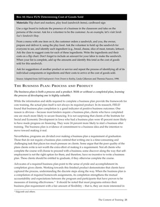 Box 10: Have FUN Determining Cost of Goods SoldMMF teaches the acronym

     Materials: Flip chart and markers, play food (sandwich items), cardboard sign

     Use a sign board to indicate the presence of a business in the classroom and take on the
     persona of the owner. Ask for a volunteer to be the customer. As an example, let’s visit Sarah
     Sue’s Sandwich Shop.

     From a menu with one item on it, the customer orders a sandwich, and you, the owner,
     prepare and deliver it, using the play food. Ask the volunteer to hold up the sandwich for
     everyone to see, and identify each ingredient (e.g., bread, cheese, slice of meat, tomato, lettuce).
     Ask the class to suggest costs for each of these ingredients. Write the ingredients and their
     costs on a flip chart. Don’t forget to include an amount for your labor to make the sandwich.
     When your list is complete, add up the amounts and identify this total as the cost of goods
     sold for this sandwich.

     Ask for suggestions of another product or service and repeat the process of identifying all of its
     individual components or ingredients and their costs to arrive at the cost of goods sold.

     Source: Adapted from Self-Employment: From Dream to Reality, Linda Gilkerson and Theresia Paauwe, 1998.


T HE B USINESS P LAN : P ROCESS                         AND      P RODUCT
The business plan is both a process and a product. With or without a completed plan, learning
the process of developing one is highly valuable.

While the information and skills required to complete a business plan provide the framework for
core training, the actual plan itself is not always its required product. In its research, FIELD
found that business plan completion is a good indicator of positive business outcomes. One
reason is obvious – because most lenders require a business plan, clients who have completed
one are much more likely to secure financing. It is not surprising that clients of the Institute for
Social and Economic Development in Iowa who had a business plan were 45 percent more likely
to have made progress on financing. They were 24 percent more likely to start a business after
training. The business plan is evidence of commitment to a business idea and the intention to
move toward making it real.

Nevertheless, programs are divided over making a business plan a requirement of graduation.
Those that do not require a business plan contend that writing one is a time-consuming and
challenging task that places too much pressure on clients. Some argue that the poor quality of the
plans clients write is not worth the extra effort of making it a requirement. Not all clients who
complete the course will choose to proceed with a business; some discover along the way that self-
employment is not the right option for them, and therefore, have no incentive to write a business
plan. These clients should be entitled to graduate, if they otherwise complete the course.

Advocates of a required business plan point to the sense of pride and accomplishment its
completion gives clients. Working towards this finished product demonstrates that clients have
captured the process, understanding the discrete steps along the way. When the business plan is
a compilation of required homework assignments, its completion strengthens the mutual
accountability and expectations between the program and participants that have proven to be
measures of training effectiveness.12 It should be noted that most programs enforce their
business plan requirement with a fair amount of flexibility – that is, they are more interested in
12
     Edgcomb and others.


                                                                                       The Content of Training 25
 