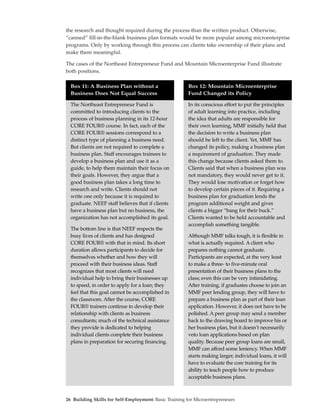 the research and thought required during the process than the written product. Otherwise,
“canned” fill-in-the-blank business plan formats would be more popular among microenterprise
programs. Only by working through this process can clients take ownership of their plans and
make them meaningful.

The cases of the Northeast Entrepreneur Fund and Mountain Microenterprise Fund illustrate
both positions.

  Box 11: A Business Plan without a                    Box 12: Mountain Microenterprise
  Business Does Not Equal Success                      Fund Changed its Policy

  The Northeast Entrepreneur Fund is                   In its conscious effort to put the principles
  committed to introducing clients to the              of adult learning into practice, including
  process of business planning in its 12-hour          the idea that adults are responsible for
  CORE FOUR® course. In fact, each of the              their own learning, MMF initially held that
  CORE FOUR® sessions correspond to a                  the decision to write a business plan
  distinct type of planning a business need.           should be left to the client. Yet, MMF has
  But clients are not required to complete a           changed its policy, making a business plan
  business plan. Staff encourages trainees to          a requirement of graduation. They made
  develop a business plan and use it as a              this change because clients asked them to.
  guide, to help them maintain their focus on          Clients said that when a business plan was
  their goals. However, they argue that a              not mandatory, they would never get to it.
  good business plan takes a long time to              They would lose motivation or forget how
  research and write. Clients should not               to develop certain pieces of it. Requiring a
  write one only because it is required to             business plan for graduation lends the
  graduate. NEEF staff believes that if clients        program additional weight and gives
  have a business plan but no business, the            clients a bigger “bang for their buck.”
  organization has not accomplished its goal.          Clients wanted to be held accountable and
                                                       accomplish something tangible.
  The bottom line is that NEEF respects the
  busy lives of clients and has designed               Although MMF talks tough, it is flexible in
  CORE FOUR® with that in mind. Its short              what is actually required. A client who
  duration allows participants to decide for           prepares nothing cannot graduate.
  themselves whether and how they will                 Participants are expected, at the very least
  proceed with their business ideas. Staff             to make a three- to five-minute oral
  recognizes that most clients will need               presentation of their business plans to the
  individual help to bring their businesses up         class; even this can be very intimidating.
  to speed, in order to apply for a loan; they         After training, if graduates choose to join an
  feel that this goal cannot be accomplished in        MMF peer lending group, they will have to
  the classroom. After the course, CORE                prepare a business plan as part of their loan
  FOUR® trainers continue to develop their             application. However, it does not have to be
  relationship with clients as business                polished. A peer group may send a member
  consultants; much of the technical assistance        back to the drawing board to improve his or
  they provide is dedicated to helping                 her business plan, but it doesn’t necessarily
  individual clients complete their business           veto loan applications based on plan
  plans in preparation for securing financing.         quality. Because peer group loans are small,
                                                       MMF can afford some leniency. When MMF
                                                       starts making larger, individual loans, it will
                                                       have to evaluate the core training for its
                                                       ability to teach people how to produce
                                                       acceptable business plans.



26 Building Skills for Self-Employment: Basic Training for Microentrepreneurs
 