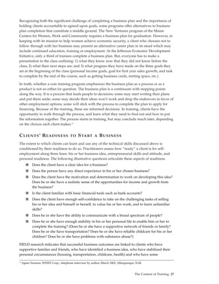 Recognizing both the significant challenge of completing a business plan and the importance of
holding clients accountable to agreed upon goals, some programs offer alternatives to business
plan completion that constitute a middle ground. The New Ventures program of the Maine
Centers for Women, Work and Community requires a business plan for graduation. However, in
keeping with its mission to help women achieve economic security, a client who chooses not to
follow through with her business may present an alternative career plan in its stead which may
include continued education, training or employment. At the Jefferson Economic Development
Initiative, only a third of trainees complete a business plan. But, everyone has to make a
presentation to the class outlining: 1) what they know now that they did not know before the
class; 2) what their next steps are; and 3) what progress they have made on the three goals they
set at the beginning of the class (personal income goals, goal for first year sales growth, and task
to complete by the end of the course, such as getting business cards, renting space, etc.).

In truth, whether a core training program emphasizes the business plan as a process or as a
product is not an either/or question. The business plan is a continuum with stopping points
along the way. It is a process that leads people to decisions; some may start writing their plans
and put them aside; some may decide their ideas won’t work and drop the endeavors in favor of
other employment options; some will stick with the process to complete the plan to apply for
financing. Because of the training, these are informed decisions. In training, clients have the
opportunity to walk through the process, and learn what they need to find out and how to put
the information together. The process starts in training, but may conclude much later, depending
on the choices each client makes.13


C LIENTS ’ R EADINESS                   TO   S TART      A   B USINESS
The extent to which clients can learn and use any of the technical skills discussed above is
conditioned by their readiness to do so. Practitioners assess how “ready” a client is for self-
employment along three lines: his or her business idea, entrepreneurial skills and attitude, and
personal readiness. The following illustrative questions articulate these aspects of readiness:
        ■   Does the client have a clear idea for a business?
        ■   Does the person have any direct experience in his or her chosen business?
        ■   Does the client have the motivation and determination to work on developing this idea?
            Does he or she have a realistic sense of the opportunities for income and growth from
            the business?
        ■   Is the client familiar with basic financial tools such as bank accounts?
        ■   Does the client have enough self-confidence to take on the challenging tasks of selling
            his or her idea and himself or herself, to value his or her work, and to learn unfamiliar
            skills?
        ■   Does he or she have the ability to communicate with a broad spectrum of people?
        ■   Does he or she have enough stability in his or her personal life to enable him or her to
            complete the training? (Does he or she have a supportive network of friends or family?
            Does he or she have transportation? Does he or she have reliable childcare for his or her
            children? Does he or she have problems with substance abuse?)

FIELD research indicates that successful business outcomes are linked to clients who have
supportive families and friends, who have identified a business idea, who have stabilized their
personal circumstances (housing, transportation, childcare, health) and who have some

13
     Agnes Noonan, WESST Corp., telephone interview by author, March 2002, Albuquerque, N.M.


                                                                                      The Content of Training 27
 