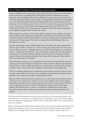 Box 14: Women’s Initiative’s Personal Empowerment Program

  Women’s Initiative serves low-income women in the San Francisco Bay Area. It has learned
  that even those who successfully make it through the multi-step assessment, screening,
  application and pre-training still need the opportunity to process their personal issues and
  how these affect their ability to make progress in developing their businesses. WI’s response
  is a seven-session Personal Empowerment Program (PEP) that is a required part of its core
  Managing Your Small Business course. For seven of the 14 weeks of the course, the class meets
  twice – once for the weekly business skills training session and once for PEP. WI mixes
  TANF and non-TANF clients; both groups are required to attend PEP and the same group
  meets together throughout both strands of the course.

  PEP is designed to complement the business skills training, but it has a different instructor.
  Session topics include setting goals; coping skills; communication and interpersonal skills;
  self esteem; selling yourself; confronting fears of earning, managing and having money; and
  knowing where to get support. The focus is on empowerment and helping clients move
  through their own fear.

  Clients enthusiastically embrace PEP. Despite initial reservations, they report appreciating
  the time spent in PEP as “time for me,” “time to nurture my creative side,” and “time to try
  out new images of myself.” Although clients do view PEP and “Managing” as two different
  classes – as right brain and left brain – they acknowledge needing both. One client said that
  this program is what makes Women’s Initiative feminist, because it recognizes and helps
  women articulate the emotional connection they bring to their businesses. Others describe
  PEP as “group therapy” or “spiritual.”

  The PEP facilitator, however, is very adamant that it is neither. She claims that the power of
  achieving inner break-throughs is interpreted by clients as spiritual. Similarly she rejects the
  therapy label, because it implies that clients have something that needs fixing. But, nothing
  is broken; rather in PEP, women find validation and affirmation to change their lives.

  PEP also contributes significantly to building the group bond that motivates clients to carry
  out their responsibilities to the course (e.g., completing required homework assignments) to
  graduate, and to support one another in post-training activities.

  Because of PEP, the Small Business Consultants who are the trainers for the business strand
  of Managing Your Small Business are able to focus on their technical content. They establish
  boundaries around their course, referring personal issues that come up in class to PEP; they
  say that allowing one person to deviate in that direction tends to open the flood gates.
  Without PEP, staff feels that it would be very difficult to establish and maintain these
  boundaries, because clients clearly need an outlet for personal venting, exploration and
  support.


The Mountain Microenterprise Fund also pursues and protects its business-only agenda with
clients during its seven-week core training. However, its graduates can access personal support
when they join peer lending groups, which is further enhanced by MMF’s array of post-training
services to members.

With or without personal effectiveness sessions, people learn a lot about themselves because self-
employment demands it. The process of researching and developing a business idea requires
that they move through barriers and fears they have about making a change in their lives.


                                                                           The Content of Training 31
 