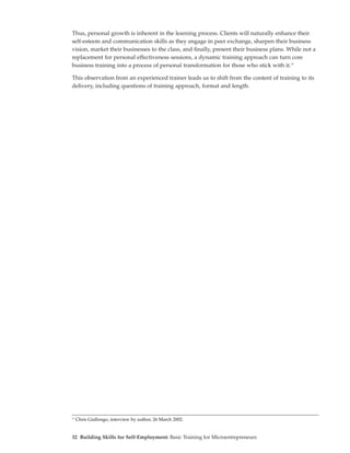 Thus, personal growth is inherent in the learning process. Clients will naturally enhance their
self-esteem and communication skills as they engage in peer exchange, sharpen their business
vision, market their businesses to the class, and finally, present their business plans. While not a
replacement for personal effectiveness sessions, a dynamic training approach can turn core
business training into a process of personal transformation for those who stick with it.17

This observation from an experienced trainer leads us to shift from the content of training to its
delivery, including questions of training approach, format and length.




17
     Chris Giallongo, interview by author, 26 March 2002.


32 Building Skills for Self-Employment: Basic Training for Microentrepreneurs
 