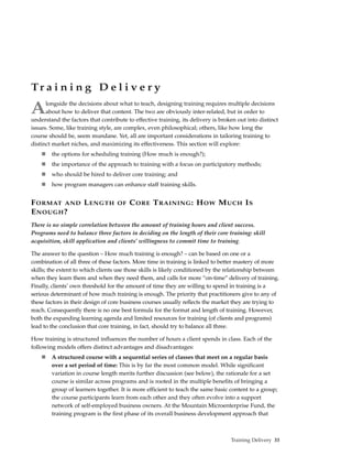 Tr a i n i n g D e l i v e r y

A     longside the decisions about what to teach, designing training requires multiple decisions
      about how to deliver that content. The two are obviously inter-related, but in order to
understand the factors that contribute to effective training, its delivery is broken out into distinct
issues. Some, like training style, are complex, even philosophical; others, like how long the
course should be, seem mundane. Yet, all are important considerations in tailoring training to
distinct market niches, and maximizing its effectiveness. This section will explore:
        the options for scheduling training (How much is enough?);
        the importance of the approach to training with a focus on participatory methods;
        who should be hired to deliver core training; and
        how program managers can enhance staff training skills.


F ORMAT AND L ENGTH                OF   C ORE T RAINING : H OW M UCH I S
E NOUGH ?
There is no simple correlation between the amount of training hours and client success.
Programs need to balance three factors in deciding on the length of their core training: skill
acquisition, skill application and clients’ willingness to commit time to training.

The answer to the question – How much training is enough? – can be based on one or a
combination of all three of these factors. More time in training is linked to better mastery of more
skills; the extent to which clients use those skills is likely conditioned by the relationship between
when they learn them and when they need them, and calls for more “on-time” delivery of training.
Finally, clients’ own threshold for the amount of time they are willing to spend in training is a
serious determinant of how much training is enough. The priority that practitioners give to any of
these factors in their design of core business courses usually reflects the market they are trying to
reach. Consequently there is no one best formula for the format and length of training. However,
both the expanding learning agenda and limited resources for training (of clients and programs)
lead to the conclusion that core training, in fact, should try to balance all three.

How training is structured influences the number of hours a client spends in class. Each of the
following models offers distinct advantages and disadvantages:
        A structured course with a sequential series of classes that meet on a regular basis
        over a set period of time: This is by far the most common model. While significant
        variation in course length merits further discussion (see below), the rationale for a set
        course is similar across programs and is rooted in the multiple benefits of bringing a
        group of learners together. It is more efficient to teach the same basic content to a group;
        the course participants learn from each other and they often evolve into a support
        network of self-employed business owners. At the Mountain Microenterprise Fund, the
        training program is the first phase of its overall business development approach that



                                                                                  Training Delivery 33
 