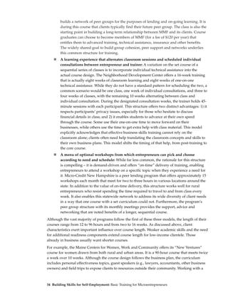 builds a network of peer groups for the purposes of lending and on-going learning. It is
        during this course that clients typically find their future peer group. The class is also the
        starting point in building a long-term relationship between MMF and its clients. Course
        graduates can choose to become members of MMF (for a fee of $120 per year) that
        entitles them to advanced training, technical assistance, insurance and other benefits.
        The widely shared goal to build group cohesion, peer support and networks underlies
        this common structure for training.
        A learning experience that alternates classroom sessions and scheduled individual
        consultations between entrepreneur and trainer: A variation on the set course of a
        sequential series of classes is to incorporate individual technical assistance into the
        actual course design. The Neighborhood Development Center offers a 16-week training
        that is actually eight weeks of classroom learning and eight weeks of one-on-one
        technical assistance. While they do not have a standard pattern for scheduling the two, a
        common scenario would be one class, one week of individual consultations, and three to
        four weeks of classes, with the remaining 10 weeks alternating between class and
        individual consultation. During the designated consultation weeks, the trainer holds 45-
        minute sessions with each participant. This structure offers two distinct advantages: 1) it
        respects participants’ privacy issues, especially for those who hesitate to discuss
        financial details in class; and 2) it enables students to advance at their own speed
        through the course. Some use their one-on-one time to move forward on their
        businesses, while others use the time to get extra help with class material. This model
        explicitly acknowledges that effective business skills training cannot rely on the
        classroom alone; clients often need help translating the classroom concepts and skills to
        their own business plans. This model shifts the timing of that help, from post-training to
        the core course.
        A menu of optional workshops from which entrepreneurs can pick and choose
        according to need and schedule: While far less common, the rationale for this structure
        is compelling – it is demand-driven and offers “on-time” delivery of training, enabling
        entrepreneurs to attend a workshop on a specific topic when they experience a need for
        it. Micro-Credit New Hampshire is a peer lending program that offers approximately 15
        workshops each month that meet for two to three hours in various locations around the
        state. In addition to the value of on-time delivery, this structure works well for rural
        entrepreneurs who resist spending the time required to travel to and from class every
        week. It also enables this statewide network to address its wide diversity of client needs
        in a way that one course with a set curriculum could not. Furthermore, the program’s
        peer group structure with its monthly meetings provides the support, advice and
        networking that are noted benefits of a longer, sequential course.
Although the vast majority of programs follow the first of these three models, the length of their
courses range from 12 to 96 hours and from two to 16 weeks. As discussed above, client
characteristics exert important influence over course length. Weaker academic skills and the need
for additional readiness components extend course length for low-income clientele. Those
already in business usually want shorter courses.
For example, the Maine Centers for Women, Work and Community offers its “New Ventures”
course for women drawn from both rural and urban areas. It is a 90-hour course that meets twice
a week over 10 weeks. Although the course design follows the business plan, the curriculum
includes personal effectiveness topics, guest speakers (e.g., lawyers, accountants, other business
owners) and field trips to expose clients to resources outside their community. Working with a



34 Building Skills for Self-Employment: Basic Training for Microentrepreneurs
 