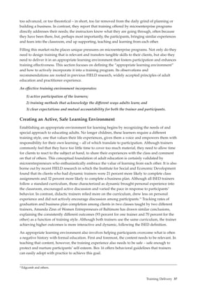 too advanced, or too theoretical – in short, too far removed from the daily grind of planning or
building a business. In contrast, they report that training offered by microenterprise programs
directly addresses their needs; the instructors know what they are going through, often because
they have been there, but, perhaps most importantly, the participants, bringing similar experiences
and fears into the classroom, end up supporting, teaching and learning from each other.

Filling this market niche places unique pressures on microenterprise programs. Not only do they
need to design training that is relevant and transfers tangible skills to their clients, but also they
need to deliver it in an appropriate learning environment that fosters participation and enhances
training effectiveness. This section focuses on defining the “appropriate learning environment”
and how to actively incorporate it into a training program. Its observations and
recommendations are rooted in previous FIELD research, widely accepted principles of adult
education and practitioner experience.

An effective training environment incorporates:

        1) active participation of the learners;
        2) training methods that acknowledge the different ways adults learn; and
        3) clear expectations and mutual accountability for both the trainer and participants.

Creating an Active, Safe Learning Environment
Establishing an appropriate environment for learning begins by recognizing the needs of and
special approach to educating adults. No longer children, these learners require a different
training style, one that values their life experiences, gives them a voice and empowers them with
responsibility for their own learning – all of which translate to participation. Although trainers
commonly feel that they have too little time to cover too much material, they need to allow time
for clients to react to the subject at hand, to share their experiences with the class and comment
on that of others. This conceptual foundation of adult education is certainly validated by
microentrepreneurs who enthusiastically embrace the value of learning from each other. It is also
borne out by recent FIELD research in which the Institute for Social and Economic Development
found that its clients who had dynamic trainers were 21 percent more likely to complete class
assignments and 32 percent more likely to complete a business plan. Although all ISED trainers
follow a standard curriculum, those characterized as dynamic brought personal experience into
the classroom, encouraged active discussion and varied the pace in response to participants’
behavior. In contrast, didactic trainers relied more on the curriculum, drew less on personal
experience and did not actively encourage discussion among participants.19 Tracking rates of
graduation and business plan completion among clients in two classes taught by two different
trainers, Amanda Zinn of Women Entrepreneurs of Baltimore has drawn similar conclusions,
explaining the consistently different outcomes (93 percent for one trainer and 70 percent for the
other) as a function of training style. Although both trainers use the same curriculum, the trainer
achieving higher outcomes is more interactive and dynamic, following the ISED definition.

An appropriate learning environment also involves helping participants overcome what is often
a negative history with formal education. First and foremost, the content needs to be relevant. In
teaching that content, however, the training experience also needs to be safe – safe enough to
protect and nurture participants’ self-esteem. Box 16 offers behavioral guidelines that trainers
can easily adopt with practice to achieve this goal.


19
     Edgcomb and others.


                                                                                  Training Delivery 37
 