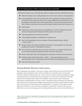 Box 16: Training Tips to Make Learning Safe and Comfortable


  Professional trainers concur in the tips they offer for creating a safe and comfortable classroom:

         Make the training venue inviting through use of color, music, neatness and organization.

         Learn participants’ names and use them often. Have participants introduce themselves
         several times in the early part of the course, using a different exercise each time (e.g., ask
         participants to state their names and one reason they want to go into business; the next
         time, ask them to state their names and three adjectives that describe their character, etc.).

         Speak simply.

         Explain the overall training agenda at the beginning, as well as the objectives for each
         session to help participants anticipate both the process and end result.

         Ask open questions and wait for the response.

         Acknowledge participants’ contributions in a positive way.

         Don’t call on participants; ask for volunteers. (One professional trainer calls this
         “voice by choice.”)

         Design activities that enable participants to find their voices gradually (e.g., discussion
         progresses from pairs to small groups to plenary).

         Don’t be afraid to admit that you do not know the answer to a question. It shows that
         you are honest and gives permission to others to not have the answer.

         Review information often; ask participants to comment on what they have just learned.

         Schedule regular breaks followed by a “ritual” – a physical stretching activity or
         communication exercise that signals the end of the break and brings the group back in focus.

         Start and end the class on time.



Training Methods Tailored to Adult Learners
More challenging and complex is the need to design varied classroom activities that meet both
pedagogic and psychological needs. Trainers should strive to facilitate class activities that
respond to different learning styles (e.g., visual, verbal, or tactile), maintain participants’ energy
and stimulate them. Adult educators have developed a rich and diverse repertoire of training
methods and techniques that respond to the different ways learners receive and process
information. Including debate, role plays, music, storytelling, props and humor, this repertoire
offers multi-sensory learning that engages more participants, provides opportunities for them to
get actively involved in their learning, and enables them to “experience” the material. In this
approach, facilitators do not need to give participants information or tell them the answers;
rather, they use an active learning process to help participants discover the content themselves.20




20
   Theresia Paauwe, handout at AEO 2002 Annual Meeting; Joye Norris and Greg Walker Wilson, telephone interviews by
author, 1 March 2002.


38 Building Skills for Self-Employment: Basic Training for Microentrepreneurs
 
