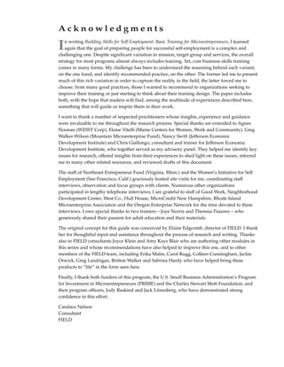 Acknowledgments

I  n writing Building Skills for Self-Employment: Basic Training for Microentrepreneurs, I learned
   again that the goal of preparing people for successful self-employment is a complex and
challenging one. Despite significant variation in mission, target group and services, the overall
strategy for most programs almost always includes training. Yet, core business skills training
comes in many forms. My challenge has been to understand the reasoning behind each variant,
on the one hand, and identify recommended practice, on the other. The former led me to present
much of this rich variation in order to capture the reality in the field; the latter forced me to
choose, from many good practices, those I wanted to recommend to organizations seeking to
improve their training or just starting to think about their training design. The paper includes
both, with the hope that readers will find, among the multitude of experiences described here,
something that will guide or inspire them in their work.

I want to thank a number of respected practitioners whose insights, experience and guidance
were invaluable to me throughout the research process. Special thanks are extended to Agnes
Noonan (WESST Corp), Eloise Vitelli (Maine Centers for Women, Work and Community), Greg
Walker-Wilson (Mountain Microenterprise Fund), Nancy Swift (Jefferson Economic
Development Institute) and Chris Giallongo, consultant and trainer for Jefferson Economic
Development Institute, who together served as my advisory panel. They helped me identify key
issues for research, offered insights from their experiences to shed light on these issues, referred
me to many other related resources, and reviewed drafts of this document.

The staff of Northeast Entrepreneur Fund (Virginia, Minn.) and the Women’s Initiative for Self
Employment (San Francisco, Calif.) graciously hosted site visits for me, coordinating staff
interviews, observation and focus groups with clients. Numerous other organizations
participated in lengthy telephone interviews; I am grateful to staff of Good Work, Neighborhood
Development Center, West Co., Hull House, MicroCredit New Hampshire, Rhode Island
Microenterprise Association and the Oregon Enterprise Network for the time devoted to these
interviews. I owe special thanks to two trainers – Joye Norris and Theresia Paauwe – who
generously shared their passion for adult education and their materials.

The original concept for this guide was conceived by Elaine Edgcomb, director of FIELD. I thank
her for thoughtful input and assistance throughout the process of research and writing. Thanks
also to FIELD consultants Joyce Klein and Amy Kays Blair who are authoring other modules in
this series and whose recommendations have also helped to improve this one, and to other
members of the FIELD team, including Erika Malm, Carol Rugg, Colleen Cunningham, Jackie
Orwick, Greg Landrigan, Britton Walker and Sabrina Hardy who have helped bring these
products to “life” in the form seen here.

Finally, I thank both funders of this program, the U.S. Small Business Administration’s Program
for Investment in Microentrepreneurs (PRIME) and the Charles Stewart Mott Foundation, and
their program officers, Jody Raskind and Jack Litzenberg, who have demonstrated strong
confidence in this effort.

Candace Nelson
Consultant
FIELD
 