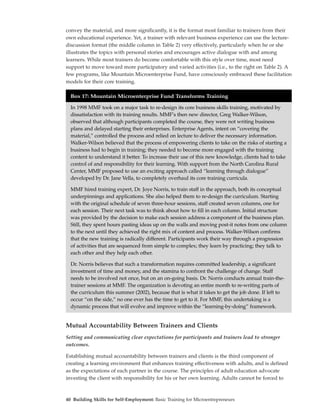 convey the material, and more significantly, it is the format most familiar to trainers from their
own educational experience. Yet, a trainer with relevant business experience can use the lecture-
discussion format (the middle column in Table 2) very effectively, particularly when he or she
illustrates the topics with personal stories and encourages active dialogue with and among
learners. While most trainers do become comfortable with this style over time, most need
support to move toward more participatory and varied activities (i.e., to the right on Table 2). A
few programs, like Mountain Microenterprise Fund, have consciously embraced these facilitation
models for their core training.

  Box 17: Mountain Microenterprise Fund Transforms Training

  In 1998 MMF took on a major task to re-design its core business skills training, motivated by
  dissatisfaction with its training results. MMF’s then new director, Greg Walker-Wilson,
  observed that although participants completed the course, they were not writing business
  plans and delayed starting their enterprises. Enterprise Agents, intent on “covering the
  material,” controlled the process and relied on lecture to deliver the necessary information.
  Walker-Wilson believed that the process of empowering clients to take on the risks of starting a
  business had to begin in training; they needed to become more engaged with the training
  content to understand it better. To increase their use of this new knowledge, clients had to take
  control of and responsibility for their learning. With support from the North Carolina Rural
  Center, MMF proposed to use an exciting approach called “learning through dialogue”
  developed by Dr. Jane Vella, to completely overhaul its core training curricula.

  MMF hired training expert, Dr. Joye Norris, to train staff in the approach, both its conceptual
  underpinnings and applications. She also helped them to re-design the curriculum. Starting
  with the original schedule of seven three-hour sessions, staff created seven columns, one for
  each session. Their next task was to think about how to fill in each column. Initial structure
  was provided by the decision to make each session address a component of the business plan.
  Still, they spent hours pasting ideas up on the walls and moving post-it notes from one column
  to the next until they achieved the right mix of content and process. Walker-Wilson confirms
  that the new training is radically different. Participants work their way through a progression
  of activities that are sequenced from simple to complex; they learn by practicing; they talk to
  each other and they help each other.

  Dr. Norris believes that such a transformation requires committed leadership, a significant
  investment of time and money, and the stamina to confront the challenge of change. Staff
  needs to be involved not once, but on an on-going basis. Dr. Norris conducts annual train-the-
  trainer sessions at MMF. The organization is devoting an entire month to re-writing parts of
  the curriculum this summer (2002), because that is what it takes to get the job done. If left to
  occur “on the side,” no one ever has the time to get to it. For MMF, this undertaking is a
  dynamic process that will evolve and improve within the “learning-by-doing” framework.


Mutual Accountability Between Trainers and Clients
Setting and communicating clear expectations for participants and trainers lead to stronger
outcomes.

Establishing mutual accountability between trainers and clients is the third component of
creating a learning environment that enhances training effectiveness with adults, and is defined
as the expectations of each partner in the course. The principles of adult education advocate
investing the client with responsibility for his or her own learning. Adults cannot be forced to



40 Building Skills for Self-Employment: Basic Training for Microentrepreneurs
 