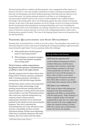 The best training delivery combines all three elements: active engagement of the clients as co-
learners who have a voice and valuable contributions to make; a training environment that is
both safe and stimulating; and clearly defined expectations that help motivate clients to work
toward their goals. Yet, paying adequate attention to all three is very challenging and
uncommon given limited resources, the scarcity of staff candidates who combine business
knowledge with training skills, and a very demanding agenda that often extends well beyond
training. To get closer to this goal, programs can do two things: invest in an existing curriculum
that has incorporated adult participatory learning methodology, and invest in building the
training skills of those who will facilitate core training. Programs have many choices of curricula,
many of which have already done the very hard work of integrating business content with a
learning process geared to adults.23 The issue of developing trainers raises several questions that
are discussed below.


T RAINERS : Q UALIFICATIONS                  AND     S TAFF D EVELOPMENT
Training style, as presented above, is both an art and a science. The atmosphere and conduct of a
classroom depend so much on the person facilitating the training that getting it right necessarily
means hiring the right trainer. Two key questions define this challenge:

             What qualifications should programs
             look for when hiring trainers?           Box 20: What is the Priority
             What strategies can program managers
             use to help staff members strengthen     NEEF looks for experience first
             their training skills?                   At the Northeast Entrepreneur Fund in
                                                      northern Minnesota, small business
The best trainers combine strong business             consultant, Steve Peterson, insists that
background with experience in facilitation and        prior business experience is the most
an ability to relate to the target clientele.         critical qualification for the job. “The
Typically, programs look for three criteria when      person has to have felt the pressure, to
hiring trainers: business experience, facilitation    know what it is like to worry about
skills or training experience, and ability to         making payroll. The person who knows
communicate well with their target clientele.         that will be able to relate to our clients
                                                      much better than someone with an MBA.”
Of these three criteria, which is most important?
Practitioners widely acknowledge a long-              NDC finds a rare combination
standing tension between training skills and          NDC looks for those with training and
business experience in hiring, because the person     experience first, then small business
who has both is a rare find. Professional trainers    experience and ability to communicate
often come from corporate backgrounds (e.g.,          with the target group. Kathy Sunberg is a
corporate trainers, human resource                    former corporate trainer who left the
professionals) and tend to be too formal and          corporate life to open her own coffee shop
polished for the clientele of most microenterprise    that is located in the same neighborhood
programs. They don’t understand the                   where she conducts training. In Kathy,
microentrepreneur, his or her self-esteem issues,     NDC has a trainer and a small business
economic vulnerability and fear of formal             owner who knows the clientele.
educational settings. Perhaps most importantly,
if they have no personal experience with small
business, they won’t relate well with clients.
23
     FIELD Best Practice Guide: Volume 3.


                                                                                Training Delivery 43
 