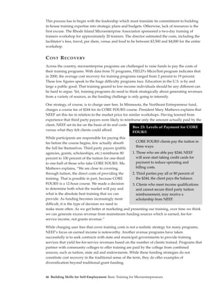 This process has to begin with the leadership which must translate its commitment to building
in-house training expertise into strategic plans and budgets. Otherwise, lack of resources is the
first excuse. The Rhode Island Microenterprise Association sponsored a two-day training of
trainers workshop for approximately 20 trainers. The director estimated the costs, including the
facilitator’s fees, travel, per diem, venue and food to be between $3,500 and $4,000 for the entire
workshop.


C OST R ECOVERY
Across the country, microenterprise programs are challenged to raise funds to pay the costs of
their training programs. With data from 51 programs, FIELD’s MicroTest program indicates that
in 2000, the average cost recovery for training programs ranged from 2 percent to 19 percent.
These low figures speak to the huge difficulty programs face. Education in the U.S. is by and
large a public good. That training geared to low-income individuals should be any different can
be hard to argue. Yet, training programs do need to think strategically about generating revenues
from a variety of sources, as the funding challenge is only going to intensify.

One strategy, of course, is to charge user fees. In Minnesota, the Northeast Entrepreneur fund,
charges a course fee of $244 for its CORE FOUR® course. President Mary Mathews explains that
NEEF set this fee in relation to the market price for similar workshops. Having learned from
experience that third party payers were likely to reimburse only the amount actually paid by the
client, NEEF set its fee on the basis of its real costs
                                                        Box 23: Levels of Payment for CORE
versus what they felt clients could afford.
                                                        FOUR®
While participants are responsible for paying this
fee before the course begins, few actually absorb      CORE FOUR® clients pay the tuition in
the full fee themselves. Third party payers (public    three ways:
agencies, grants, scholarships, etc.) reimburse 80  1. Those who are able pay $244; NEEF
percent to 100 percent of the tuition for one-third    will soon start taking credit cards for
to one-half of those who take CORE FOUR®. Ms.          payment to reduce operating and
Mathews explains, “We are close to covering,           billing costs.
through tuition, the direct costs of providing the  2. Third parties pay all or 80 percent of
training. That is possible in part, because CORE       the $244, the client pays the balance.
FOUR® is a 12-hour course. We made a decision       3. Clients who meet income qualifications
to determine both what the market will pay and         and cannot secure third party tuition
what is the absolute best training that we can         reimbursement, may receive a
provide. As funding becomes increasingly more          scholarship from NEEF.
difficult, it is the type of decision we need to
make more often. As we get better at marketing and presenting our training, over time we think
we can generate excess revenue from mainstream funding sources which is earned, fee-for-
service income, not grants revenue.”

While charging user fees that cover training costs is not a realistic strategy for many programs,
NEEF’s focus on earned income is noteworthy. Another avenue programs have taken
successfully is to seek contracts with state and municipal governments to provide training
services that yield fee-for-service revenues based on the number of clients trained. Programs that
partner with community colleges to offer training are paid by the college from combined
sources, such as tuition, state aid and endowments. While these funding strategies do not
constitute cost recovery in the traditional sense of the term, they do offer examples of
diversification beyond traditional grant funding.


46 Building Skills for Self-Employment: Basic Training for Microentrepreneurs
 