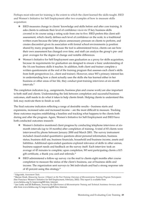 Perhaps most relevant for training is the extent to which the client learned the skills taught. ISED
and Women’s Initiative for Self Employment offer two examples of how to measure skills
acquisition:
          ISED measures change in clients’ knowledge and skills before and after core training. It
          asks clients to estimate their level of confidence vis-à-vis 15 key business skills
          covered in its course using a rating scale from one to five. ISED prefers this client self-
          assessment, which clearly defines each level of confidence on the scale, to a traditional
          written exam because the latter places unnecessary pressure on clients to perform, and
          creates discomfort given its association with formal school environments (a position
          shared by many programs). Because the tool is administered twice, clients can see how
          their own assessment has changed over time, and staff can analyze the group’s pre- and
          post- averages for the degree of change and notable differences.
          Women’s Initiative for Self Employment uses graduation as a proxy for skills acquisition,
          because its requirements for graduation are designed to ensure a basic understanding of
          the 14 core business skills it teaches. In addition, both client and trainer complete a
          written questionnaire at the end of the training program that assesses each client’s skills
          from both perspectives (i.e., client and trainer). However, since WI’s primary interest lies
          in understanding how a client actually uses the skills she has learned either in her
          business or other areas of her life, they conduct post-training interviews at six-month
          intervals.27

The completion indicators (e.g., assignments, business plan and course work) are also important
to both staff and clients. Understanding the link between completion and successful business
outcomes, staff needs to do what it takes to help clients finish. Helping clients to understand this
link may motivate them to finish as well.

The final outcome indicators reflecting a range of desirable results – business starts and
expansions, increased sales and increased income – are the most difficult to measure. Tracking
these outcomes requires establishing a baseline and tracking what happens to the clients both
during and after the program. Again, Women’s Initiative for Self Employment and ISED have
both conducted outcomes research:
          Women’s Initiative monitored client progress by conducting telephone interviews at six-
          month intervals (up to 18 months) after completion of training. A total of 83 clients were
          interviewed by phone between January 2000 and March 2001. The survey instrument
          included closed-ended quantitative questions about personal information, business
          status, business skill use, business financials, household and business income, assets and
          liabilities. Additional open-ended questions explored relevance of skills in other arenas,
          business support needs and feedback on the survey itself. Each interview took an
          average of 45 minutes to complete; upon completion, WI sent participating clients a $15
          gift certificate, a thank you card and referrals.28
          ISED administered a follow-up survey via the mail to clients eight months after course
          completion to measure the status of the client’s business, use of business skills and
          income. The organization sent surveys to 366 individuals and had a strong response rate
          of 45 percent using this strategy.29
27
   Edgcomb, Assessment Tools.
28
   Marian Doub, Measuring Success: A Report on the Post-Training Outcomes of Microenterprise Training Program Participants
(San Francisco: Women’s Initiative for Self Employment, February, 2002). This report is available from
www.fieldus.org/li/improvingME.htm; Internet.
29
   Jan Losby and Jill Robinson, Assessing the Effectiveness of Microenterprise Training and Technical Assistance Services; avail-
able from www.fieldus.org/li/improvingME.htm; Internet.


                                                                            Monitoring and Evaluating Core Training 49
 