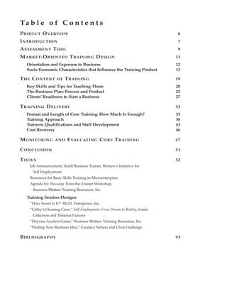 Ta b l e o f C o n t e n t s
P ROJECT O VERVIEW                                                           6
I NTRODUCTION                                                                7
A SSESSMENT T OOL                                                            9
M ARKET-O RIENTED T RAINING D ESIGN                                         11
  Orientation and Exposure to Business                                      12
  Socio-Economic Characteristics that Influence the Training Product        13

T HE C ONTENT      OF   T RAINING                                           19
  Key Skills and Tips for Teaching Them                                     20
  The Business Plan: Process and Product                                    25
  Clients’ Readiness to Start a Business                                    27

T RAINING D ELIVERY                                                         33
  Format and Length of Core Training: How Much Is Enough?                   33
  Training Approach                                                         36
  Trainers: Qualifications and Staff Development                            43
  Cost Recovery                                                             46

M ONITORING       AND    E VALUATING C ORE T RAINING                        47

C ONCLUSION                                                                 51

T OOLS                                                                      52
   Job Announcement, Small Business Trainer, Women’s Initiative for
     Self Employment
   Resources for Basic Skills Training in Microenterprise
   Agenda for Two-day Train-the-Trainer Workshop,
     Business Matters Training Resources, Inc.

  Training Session Designs
   “How Sweet Is It?” REAL Enterprises, Inc.
   “Cathy’s Cleaning Crew,” Self-Employment: From Dream to Reality, Linda
     Gilkerson and Theresia Paauwe
   “Daycare Auction Game,” Business Matters Training Resources, Inc.
   “Finding Your Business Idea,” Candace Nelson and Chris Giallongo

B IBLIOGRAPHY                                                               93
 