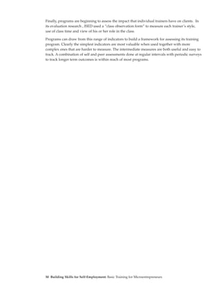 Finally, programs are beginning to assess the impact that individual trainers have on clients. In
its evaluation research , ISED used a “class observation form” to measure each trainer’s style,
use of class time and view of his or her role in the class.

Programs can draw from this range of indicators to build a framework for assessing its training
program. Clearly the simplest indicators are most valuable when used together with more
complex ones that are harder to measure. The intermediate measures are both useful and easy to
track. A combination of self and peer assessments done at regular intervals with periodic surveys
to track longer term outcomes is within reach of most programs.




50 Building Skills for Self-Employment: Basic Training for Microentrepreneurs
 