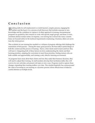 Conclusion

B    uilding skills for self-employment is a multi-layered, complex process, engaging the
     intellect and the heart; it is a process of self discovery that includes exposure to new
knowledge and the confidence to capture it. In their approach to training, microenterprise
programs are guided by their mission to work with specific target groups, and these, in turn,
constitute distinct market niches. In response, core training has evolved into many variants.
Some are focused solely on the technical requirements of planning a business; others set out to
train the whole person.

This evolution of core training has resulted in a richness of program offerings that challenge the
nomination of best practice. Among the many good practices, the best reflect careful design of
both the content and the process of training – that is, what clients need to learn and how they
will learn it. Integrating both of these factors involves understanding the clients and their
learning priorities, adapting the curriculum to meet those priorities, finding trainers who are
both credible and approachable, and creating a safe, effective learning environment.

As programs learn more about their clients and how they make their business decisions, they
will need to adjust their training. As staff members develop their facilitation skills, they will
want to try new activities and present old topics in new ways. Programs need to capture these
changes, expanding their training toolbox over time. This module hopefully has communicated
the value of investing in core training as a dynamic process whose effectiveness is linked to
careful attention at multiple levels.




                                                                                     Conclusion 51
 