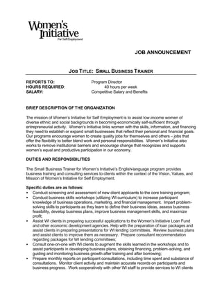 Women’s
  Initiative      For Self Employment



                                                                JOB ANNOUNCEMENT


                          JOB T ITLE: SMALL BUSINESS T RAINER

REPORTS TO:                             Program Director
HOURS REQUIRED:                               40 hours per week
SALARY:                                 Competitive Salary and Benefits


BRIEF DESCRIPTION OF THE ORGANIZATION

The mission of Women’s Initiative for Self Employment is to assist low-income women of
diverse ethnic and social backgrounds in becoming economically self-sufficient through
entrepreneurial activity. Women’s Initiative links women with the skills, information, and financing
they need to establish or expand small businesses that reflect their personal and financial goals.
Our programs encourage women to create quality jobs for themselves and others – jobs that
offer the flexibility to better blend work and personal responsibilities. Women’s Initiative also
works to remove institutional barriers and encourage change that recognizes and supports
women’s equal and productive participation in our economy.

DUTIES AND RESPONSIBILITIES

The Small Business Trainer for Women’s Initiative’s English-language program provides
business training and consulting services to clients within the context of the Vision, Values, and
Mission of Women’s Initiative for Self Employment.

Specific duties are as follows:
• Conduct screening and assessment of new client applicants to the core training program;
• Conduct business skills workshops (utilizing WI curriculum) to increase participant
   knowledge of business operations, marketing, and financial management. Impart problem-
   solving skills to participants as they learn to define their business ideas, assess business
   feasibility, develop business plans, improve business management skills, and maximize
   profit;
• Assist WI clients in preparing successful applications to the Women’s Initiative Loan Fund
   and other economic development agencies. Help with the preparation of loan packages and
   assist clients in preparing presentations for WI lending committees. Review business plans
   and assist clients to improve them as necessary. Prepare consultant recommendation
   regarding packages for WI lending committees;
• Consult one-on-one with WI clients to augment the skills learned in the workshops and to
   assist participants in developing business plans, obtaining financing, problem-solving, and
   guiding and monitoring business growth after training and after borrowing;
• Prepare monthly reports on participant consultations, including time spent and substance of
   consultations. Monitor client activity and maintain accurate records on participants and
   business progress. Work cooperatively with other WI staff to provide services to WI clients
 