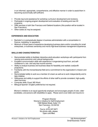 in an informed, appropriate, comprehensive, and effective manner in order to assist them in
    becoming economically self-sufficient;


•   Provide input and assistance for workshop curriculum development and revisions;
•   Participate in ongoing program development and evaluation of existing and new WI
    programs;
•   Offer services in both San Francisco and Oakland locations (this position will be located in
    San Francisco);
•   Other duties as may be assigned.


EXPERIENCE AND EDUCATION

•   Bachelor’s or post-graduate degree in business administration with a concentration in
    finance, marketing, or operations;
•   Minimum of three years of experience developing business plans and/or consulting for small
    enterprises, or business ownership and mid-to high-level business management experience.


SKILLS AND CHARACTERISTICS

•   Demonstrated ability to facilitate interactive adult education workshops with participants from
    varying socio-economic and cultural backgrounds;
•   Excellent communication skills with experience in engendering trust from, and self-
    confidence in, low- and very low-income women;
•   Ability to analyze business and business ideas for feasibility and realistic cost/profit
    projections;
•   Familiarity with the microenterprise field and a commitment to the organization’s mission and
    goals;
•   Demonstrated ability to work as a member of a team as well as to work independently and to
    take initiative;
•   Willingness and ability to support the efforts of other staff to provide consistent, high-quality
    client services;
•   Computer skills: Excel, MS Word;
•   Bilingual Spanish / English preferred but not required.


    Women’s Initiative is an equal opportunity employer and encourages people of color, older
    candidates, and persons with disabilities to apply. Please send cover letter and resume to:


                                       Program Director
                              Women’s Initiative for Self Employment
                                 1390 Market Street, Suite 113
                                  San Francisco, CA 94102
                                                or
                                    Fax to: (415) 247-9471
                                   No phone calls, please.
                                        Open until filled.

Women’s Initiative for Self Employment                                        Job Announcement
                                                                           Small Business Trainer
 