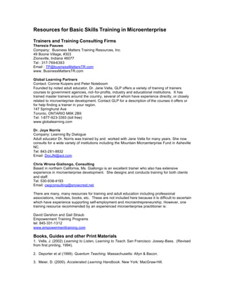 Resources for Basic Skills Training in Microenterprise

Trainers and Training Consulting Firms
Theresia Paauwe
Company: Business Matters Training Resources, Inc.
49 Boone Village, #303
Zionsville, Indiana 46077
Tel : 317-769-6383
Email : TP@businessMattersTR.com
www. BusinessMattersTR.com

Global Learning Partners
Contact: Connie Kuipers and Peter Noteboom
Founded by noted adult educator, Dr. Jane Vella, GLP offers a variety of training of trainers
courses to government agencies, not-for-profits, industry and educational institutions. It has
trained master trainers around the country, several of whom have experience directly, or closely
related to microenteprise development. Contact GLP for a description of the courses it offers or
for help finding a trainer in your region.
147 Springhurst Ave
Toronto, ONTARIO M6K 2B9
Tel: 1-877-923-3393 (toll free)
www.globalearning.com

Dr. Joye Norris
Company: Learning By Dialogue
Adult educator Dr. Norris was trained by and worked with Jane Vella for many years. She now
consults for a wide variety of institutions including the Mountain Microenterprise Fund in Asheville
NC.
Tel: 843-281-8832
Email: DocJN@aol.com

Chris Wrona Giallongo, Consulting
Based in northern California, Ms. Giallongo is an excellent trainer who also has extensive
experience in microenterprise development. She designs and conducts training for both clients
and staff.
Tel: 530-938-4193
Email: cwgconsulting@snowcrest.net

There are many, many resources for training and adult education including professional
associations, institutes, books, etc. These are not included here because it is difficult to ascertain
which have experience supporting self-employment and microentrepreneurship. However, one
training resource recommended by an experienced microenterprise practitioner is:

David Gershon and Gail Straub
Empowerment Training Programs
tel: 845-331-1312
www.empowermenttraining.com

Books, Guides and other Print Materials
1. Vella, J. (2002) Learning to Listen, Learning to Teach. San Francisco: Jossey-Bass. (Revised
from first printing, 1994).

2. Deporter et al (1999). Quantum Teaching. Massachusetts: Allyn & Bacon.

3. Meier, D. (2000). Accelerated Learning Handbook. New York: MacGraw-Hill.
 