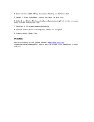 4. Caine and Caine (1994). Making Connections: Teaching and the Human Brain.

5. Jensen, E. (2000). Brain-Based Learning. San Diego: The Brain Store.

6. Mullis, D. and Orloff, J. The Accounting Game, Basic Accounting Fresh from the Lemonade
Stand; (available from Amazon. Com)

7. Silberman, M. 101 Ways to Make Training Active

8. Caroselli, Marlene; Great Session Openers, Closers and Energizers

9. Scanlon; Games Trainers Play


Websites:

Workshops by Thiagi (puzzles, games, activities) at http://www.thiagi.com.
This site has free activities (games), some of which can be used in their present form by micro
programs.
 