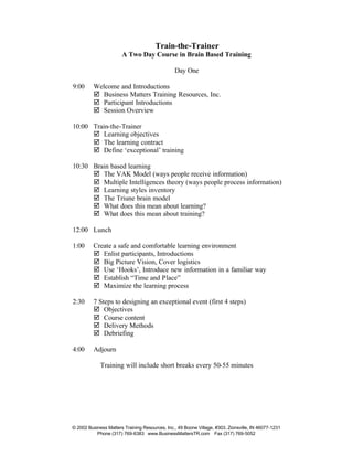 Train-the-Trainer
                       A Two Day Course in Brain Based Training

                                                Day One

9:00      Welcome and Introductions
          þ Business Matters Training Resources, Inc.
          þ Participant Introductions
          þ Session Overview

10:00 Train-the-Trainer
      þ Learning objectives
      þ The learning contract
      þ Define ‘exceptional’ training

10:30 Brain based learning
      þ The VAK Model (ways people receive information)
      þ Multiple Intelligences theory (ways people process information)
      þ Learning styles inventory
      þ The Triune brain model
      þ What does this mean about learning?
      þ What does this mean about training?

12:00 Lunch

1:00      Create a safe and comfortable learning environment
          þ Enlist participants, Introductions
          þ Big Picture Vision, Cover logistics
          þ Use ‘Hooks’, Introduce new information in a familiar way
          þ Establish “Time and Place”
          þ Maximize the learning process

2:30      7 Steps to designing an exceptional event (first 4 steps)
          þ Objectives
          þ Course content
          þ Delivery Methods
          þ Debriefing

4:00      Adjourn

             Training will include short breaks every 50-55 minutes




© 2002 Business Matters Training Resources, Inc., 49 Boone Village, #303, Zionsville, IN 46077-1231
           Phone (317) 769-6383 www.BusinessMattersTR.com Fax (317) 769-5052
 