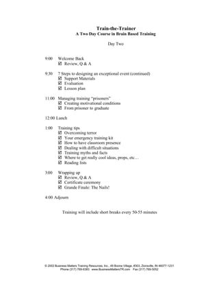 Train-the-Trainer
                       A Two Day Course in Brain Based Training

                                                Day Two


9:00      Welcome Back
          þ Review, Q & A

9:30      7 Steps to designing an exceptional event (continued)
          þ Support Materials
          þ Evaluation
          þ Lesson plan

11:00 Managing training “prisoners”
      þ Creating motivational conditions
      þ From prisoner to graduate

12:00 Lunch

1:00      Training tips
          þ Overcoming terror
          þ Your emergency training kit
          þ How to have classroom presence
          þ Dealing with difficult situations
          þ Training myths and facts
          þ Where to get really cool ideas, props, etc…
          þ Reading lists

3:00      Wrapping up
          þ Review, Q & A
          þ Certificate ceremony
          þ Grande Finale: The Nails!

4:00 Adjourn


             Training will include short breaks every 50-55 minutes




© 2002 Business Matters Training Resources, Inc., 49 Boone Village, #303, Zionsville, IN 46077-1231
           Phone (317) 769-6383 www.BusinessMattersTR.com Fax (317) 769-5052
 