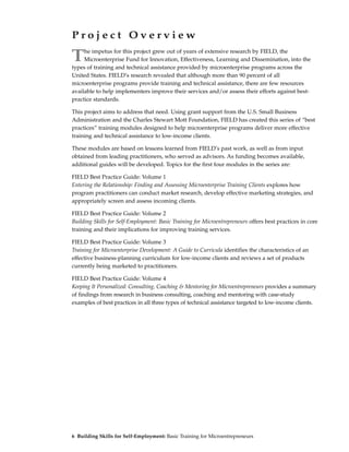Project Overview

T    he impetus for this project grew out of years of extensive research by FIELD, the
     Microenterprise Fund for Innovation, Effectiveness, Learning and Dissemination, into the
types of training and technical assistance provided by microenterprise programs across the
United States. FIELD’s research revealed that although more than 90 percent of all
microenterprise programs provide training and technical assistance, there are few resources
available to help implementers improve their services and/or assess their efforts against best-
practice standards.

This project aims to address that need. Using grant support from the U.S. Small Business
Administration and the Charles Stewart Mott Foundation, FIELD has created this series of “best
practices” training modules designed to help microenterprise programs deliver more effective
training and technical assistance to low-income clients.

These modules are based on lessons learned from FIELD’s past work, as well as from input
obtained from leading practitioners, who served as advisors. As funding becomes available,
additional guides will be developed. Topics for the first four modules in the series are:

FIELD Best Practice Guide: Volume 1
Entering the Relationship: Finding and Assessing Microenterprise Training Clients explores how
program practitioners can conduct market research, develop effective marketing strategies, and
appropriately screen and assess incoming clients.

FIELD Best Practice Guide: Volume 2
Building Skills for Self-Employment: Basic Training for Microentrepreneurs offers best practices in core
training and their implications for improving training services.

FIELD Best Practice Guide: Volume 3
Training for Microenterprise Development: A Guide to Curricula identifies the characteristics of an
effective business-planning curriculum for low-income clients and reviews a set of products
currently being marketed to practitioners.

FIELD Best Practice Guide: Volume 4
Keeping It Personalized: Consulting, Coaching & Mentoring for Microentrepreneurs provides a summary
of findings from research in business consulting, coaching and mentoring with case-study
examples of best practices in all three types of technical assistance targeted to low-income clients.




6 Building Skills for Self-Employment: Basic Training for Microentrepreneurs
 