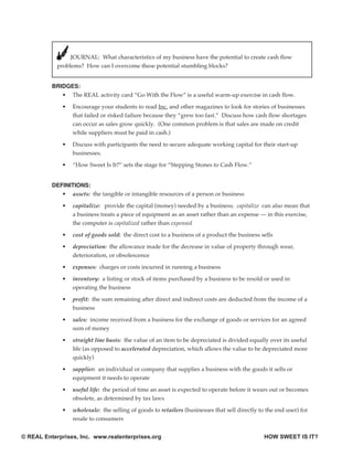 JOURNAL: What characteristics of my business have the potential to create cash flow
            problems? How can I overcome these potential stumbling blocks?


          BRIDGES:
             • The REAL activity card “Go With the Flow” is a useful warm-up exercise in cash flow.

              •   Encourage your students to read Inc. and other magazines to look for stories of businesses
                  that failed or risked failure because they “grew too fast.” Discuss how cash flow shortages
                  can occur as sales grow quickly. (One common problem is that sales are made on credit
                  while suppliers must be paid in cash.)

              •   Discuss with participants the need to secure adequate working capital for their start-up
                  businesses.

              •   “How Sweet Is It?” sets the stage for “Stepping Stones to Cash Flow.”


          DEFINITIONS:
             • assets: the tangible or intangible resources of a person or business

              •   capitalize: provide the capital (money) needed by a business; capitalize can also mean that
                  a business treats a piece of equipment as an asset rather than an expense — in this exercise,
                  the computer is capitalized rather than expensed

              •   cost of goods sold: the direct cost to a business of a product the business sells

              •   depreciation: the allowance made for the decrease in value of property through wear,
                  deterioration, or obsolescence

              •   expenses: charges or costs incurred in running a business

              •   inventory: a listing or stock of items purchased by a business to be resold or used in
                  operating the business

              •   profit: the sum remaining after direct and indirect costs are deducted from the income of a
                  business

              •   sales: income received from a business for the exchange of goods or services for an agreed
                  sum of money

              •   straight line basis: the value of an item to be depreciated is divided equally over its useful
                  life (as opposed to accelerated depreciation, which allows the value to be depreciated more
                  quickly)

              •   supplier: an individual or company that supplies a business with the goods it sells or
                  equipment it needs to operate

              •   useful life: the period of time an asset is expected to operate before it wears out or becomes
                  obsolete, as determined by tax laws

              •   wholesale: the selling of goods to retailers (businesses that sell directly to the end user) for
                  resale to consumers


© REAL Enterprises, Inc. www.realenterprises.org                                                HOW SWEET IS IT?
 