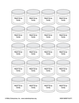 Maple Syrup            Maple Syrup   Maple Syrup   Maple Syrup
                Candy                  Candy         Candy         Candy




              Maple Syrup            Maple Syrup   Maple Syrup   Maple Syrup
                Candy                  Candy         Candy         Candy




              Maple Syrup            Maple Syrup   Maple Syrup   Maple Syrup
                Candy                  Candy         Candy         Candy




              Maple Syrup            Maple Syrup   Maple Syrup   Maple Syrup
                Candy                  Candy         Candy         Candy




              Maple Syrup            Maple Syrup   Maple Syrup   Maple Syrup
                Candy                  Candy         Candy         Candy




© REAL Enterprises, Inc. www.realenterprises.org                 HOW SWEET IS IT?
 