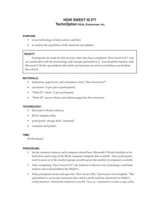 HOW SWEET IS IT?
                             TechnOption REAL Enterprises, Inc.


PURPOSE:
   • to use technology to help analyze cash flow

   •    to explore the capabilities of the electronic spreadsheet


 READY?
       Participants are ready for this exercise when they have completed “How Sweet Is It?” and
 are comfortable with the terminology and concepts presented in it. You should be familiar with
 Microsoft ® Works spreadsheets (the fields and formulas are set for you) before you facilitate
 this activity.


MATERIALS:
  • definitions, paperwork, and calculations from “How Sweet Is It?”

   •    calculators (1 per pair of participants)

   •    “What If?” sheets (1 per participant)

   •    “What If?” answer sheets and solution pages (for the instructor)


TECHNOLOGY:
   • Microsoft ® Works software

   •    REAL template disks

   •    participants’ storage disks (optional)

   •    computer and printer


TIME:
   60–90 minutes


PROCEDURE:
   1. Set up computer stations; each computer should have Microsoft ® Works installed on its
      hard drive and a copy of the REAL computer template disk available. Have participants
      work in pairs or in the smallest groups possible given the number of computers available.

   2.   After completing “How Sweet Is It?” ask students to discuss ways technology could help
        analyze and avoid problems like Mabel’s.

   3.   Help participants locate and open the “How Sweet, P&L” (howswee1.wks) template. This
        spreadsheet is an income statement (also called a profit and loss statement) for Mabel’s
        candy business. Instruction students to use the “save as” command to create a copy of the
 