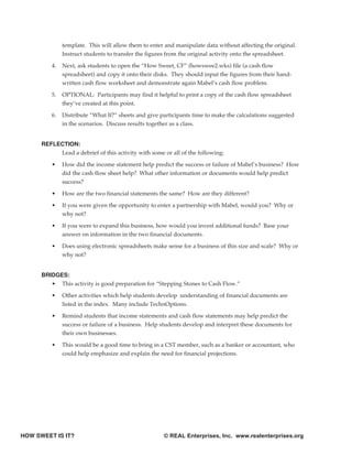 template. This will allow them to enter and manipulate data without affecting the original.
               Instruct students to transfer the figures from the original activity onto the spreadsheet.

          4.   Next, ask students to open the “How Sweet, CF” (howswee2.wks) file (a cash flow
               spreadsheet) and copy it onto their disks. They should input the figures from their hand-
               written cash flow worksheet and demonstrate again Mabel’s cash flow problem.

          5.   OPTIONAL: Participants may find it helpful to print a copy of the cash flow spreadsheet
               they’ve created at this point.

          6.   Distribute “What If?” sheets and give participants time to make the calculations suggested
               in the scenarios. Discuss results together as a class.


      REFLECTION:
           Lead a debrief of this activity with some or all of the following:

          •    How did the income statement help predict the success or failure of Mabel’s business? How
               did the cash flow sheet help? What other information or documents would help predict
               success?

          •    How are the two financial statements the same? How are they different?

          •    If you were given the opportunity to enter a partnership with Mabel, would you? Why or
               why not?

          •    If you were to expand this business, how would you invest additional funds? Base your
               answer on information in the two financial documents.

          •    Does using electronic spreadsheets make sense for a business of this size and scale? Why or
               why not?


      BRIDGES:
         • This activity is good preparation for “Stepping Stones to Cash Flow.”

          •    Other activities which help students develop understanding of financial documents are
               listed in the index. Many include TechnOptions.

          •    Remind students that income statements and cash flow statements may help predict the
               success or failure of a business. Help students develop and interpret these documents for
               their own businesses.

          •    This would be a good time to bring in a CST member, such as a banker or accountant, who
               could help emphasize and explain the need for financial projections.




HOW SWEET IS IT?                                      © REAL Enterprises, Inc. www.realenterprises.org
 