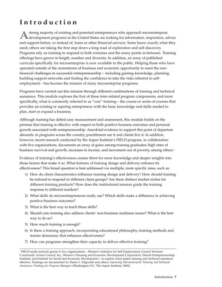 Introduction

A     strong majority of existing and potential entrepreneurs who approach microenterprise
      development programs in the United States are looking for information, inspiration, advice
and support before, or instead of, loans or other financial services. Some know exactly what they
need; others are taking the first step down a long road of exploration and self discovery.
Programs rely on training to respond to both extremes and the many points in-between. Training
offerings have grown in length, number and diversity. In addition, an array of published
curricula specifically for microenterprise is now available to the public. Helping those who have
operated outside of the mainstream of business and economic opportunity to meet the non-
financial challenges to successful entrepreneurship – including gaining knowledge, planning,
building support networks and finding the confidence to take the risks inherent in self-
employment – has become the mission of many microenteprise programs.

Programs have carried out this mission through different combinations of training and technical
assistance. This module explores the first of these inter-related program components, and more
specifically, what is commonly referred to as “core” training – the course or series of courses that
provides an existing or aspiring entrepreneur with the basic knowledge and skills needed to
plan, start or expand a business.

Although training has defied easy measurement and assessment, this module builds on the
premise that training is effective with respect to both positive business outcomes and personal
growth associated with entrepreneurship. Anecdotal evidence to support this point of departure
abounds; in programs across the country, practitioners see it and clients live it. In addition,
however, recent research conducted by the Aspen Institute’s FIELD program, in collaboration
with five organizations, documents an array of gains among training graduates: high rates of
business survival and growth, increases in income, and movement out of poverty, among others.1

Evidence of training’s effectiveness creates thirst for more knowledge and deeper insights into
those factors that make it so. What features of training design and delivery enhance its
effectiveness? This broad question is best addressed via multiple, more specific ones, such as:
    1) How do client characteristics influence training design and delivery? How should training
       be tailored to respond to different client groups? Are there distinct market niches for
       different training products? How does the institutional mission guide the training
       response to different markets?
    2) What skills do microentrepreneurs really use? Which skills make a difference in achieving
       positive business outcomes?
    3) What is the best way to teach these skills?
    4) Should core training also address clients’ non-business readiness issues? What is the best
       way to do so?
    5) How much training is enough?
    6) Is there a training approach, incorporating educational philosophy, training methods and
       trainer demeanor, that enhances effectiveness?
    7) How can programs strengthen their capacity to deliver effective training?

1
 FIELD made research grants to five organizations – Women’s Initiative for Self Employment; Central Vermont
Community Action Council, Inc.; Women’s Housing and Economic Development Corporation; Detroit Entrepreneurship
Institute; and Institute for Social and Economic Development – to explore what makes training and technical assistance
effective. Findings are documented in: Elaine L. Edgcomb and others, Improving Microenterprise Training and Technical
Assistance: Findings for Program Managers (Washington D.C. The Aspen Institute, 2002).


                                                                                                      Introduction 7
 