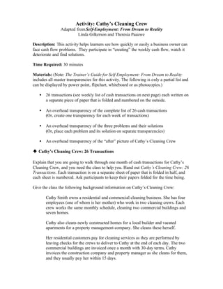 Activity: Cathy’s Cleaning Crew
                Adapted from Self-Employment: From Dream to Reality
                         Linda Gilkerson and Theresia Paauwe

Description: This activity helps learners see how quickly or easily a business owner can
face cash flow problems. They participate in “creating” the weekly cash flow, watch it
deteriorate and find solutions.

Time Required: 30 minutes

Materials: (Note: The Trainer’s Guide for Self Employment: From Dream to Reality
includes all master transparencies for this activity. The following is only a partial list and
can be displayed by power point, flipchart, whiteboard or as photocopies.)

   •   26 transactions (see weekly list of cash transactions on next page) each written on
       a separate piece of paper that is folded and numbered on the outside.

   •   An overhead transparency of the complete list of 26 cash transactions
       (Or, create one transparency for each week of transactions)

   •   An overhead transparency of the three problems and their solutions
       (Or, place each problem and its solution on separate transparencies)

   •   An overhead transparency of the “after” picture of Cathy’s Cleaning Crew

u Cathy’s Cleaning Crew: 26 Transactions

Explain that you are going to walk through one month of cash transactions for Cathy’s
Cleaning Crew, and you need the class to help you. Hand out Cathy’s Cleaning Crew: 26
Transactions. Each transaction is on a separate sheet of paper that is folded in half, and
each sheet is numbered. Ask participants to keep their papers folded for the time being.

Give the class the following background information on Cathy’s Cleaning Crew:

       Cathy Smith owns a residential and commercial cleaning business. She has four
       employees (one of whom is her mother) who work in two cleaning crews. Each
       crew works the same monthly schedule, cleaning two commercial buildings and
       seven homes.

       Cathy also cleans newly constructed homes for a local builder and vacated
       apartments for a property management company. She cleans these herself.

       Her residential customers pay for cleaning services as they are performed by
       leaving checks for the crews to deliver to Cathy at the end of each day. The two
       commercial buildings are invoiced once a month with 30-day terms. Cathy
       invoices the construction company and property manager as she cleans for them,
       and they usually pay her within 15 days.
 