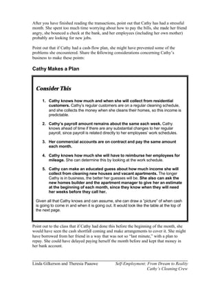 After you have finished reading the transactions, point out that Cathy has had a stressful
month. She spent too much time worrying about how to pay the bills, she made her friend
angry, she bounced a check at the bank, and her employees (including her own mother)
probably are looking for new jobs.

Point out that if Cathy had a cash- flow plan, she might have prevented some of the
problems she encountered. Share the following considerations concerning Cathy’s
business to make these points:

Cathy Makes a Plan


  Consider This

     1. Cathy knows how much and when she will collect from residential
        customers. Cathy’s regular customers are on a regular cleaning schedule,
        and she collects the money when she cleans their homes, so this income is
        predictable.

     2. Cathy’s payroll amount remains about the same each week. Cathy
        knows ahead of time if there are any substantial changes to her regular
        payroll, since payroll is related directly to her employees’ work schedules.

     3. Her commercial accounts are on contract and pay the same amount
        each month.

     4. Cathy knows how much she will have to reimburse her employees for
        mileage. She can determine this by looking at the work schedule.

     5. Cathy can make an educated guess about how much income she will
        collect from cleaning new houses and vacant apartments. The longer
        Cathy is in business, the better her guesses will be. She also can ask the
        new homes builder and the apartment manager to give her an estimate
        at the beginning of each month, since they know when they will need
        her weeks before they call her.

  Given all that Cathy knows and can assume, she can draw a “picture” of when cash
  is going to come in and when it is going out. It would look like the table at the top of
  the next page.



Point out to the class that if Cathy had done this before the beginning of the month, she
would have seen the cash shortfall coming and make arrangements to cover it. She might
have borrowed from her friend in a way that was not so “last minute,” with a plan to
repay. She could have delayed paying herself the month before and kept that money in
her bank account.



Linda Gilkerson and Theresia Paauwe              Self-Employment: From Dream to Reality
                                                                  Cathy’s Cleaning Crew
 