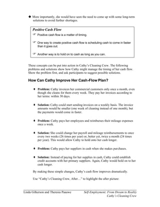 u More importantly, she would have seen the need to come up with some long-term
     solutions to avoid further shortages.


      Positive Cash Flow
      F Positive cash flow is a matter of timing.
      F One way to create positive cash flow is scheduling cash to come in faster
          than it goes out.

      F Another way is to hold on to cash as long as you can.

   These concepts can be put into action in Cathy’s Cleaning Crew. The following
   problems and solutions show how Cathy might manage the timing of her cash flow.
   Show the problem first, and ask participants to suggest possible solutions.

   How Can Cathy Improve Her Cash-Flow Plan?

      ♦ Problem: Cathy invoices her commercial customers only once a month, even
          though she cleans for them every week. They pay her invoices according to
          her terms: within 30 days.

      ♦ Solution: Cathy could start sending invoices on a weekly basis. The invoice
          amounts would be smaller (one week of cleaning instead of one month), but
          the payments would come in faster.

      ♦ Problem: Cathy pays her employees and reimburses their mileage expenses
          once a week.

      ♦ Solution: She could change her payroll and mileage reimbursements to once
          every two weeks (26 times per year) or, better yet, twice a month (24 times
          per year). This would allow Cathy to hold onto her cash longer.

      ♦ Problem: Cathy pays her suppliers in cash when she makes purchases.

      ♦ Solution: Instead of paying for her supplies in cash, Cathy could establish
          credit accounts with her primary suppliers. Again, Cathy would hold on to her
          cash longer.

      By making these simple changes, Cathy’s cash flow improves dramatically.

      Use “Cathy’s Cleaning Crew, After…” to highlight the after picture:



Linda Gilkerson and Theresia Paauwe           Self-Employment: From Dream to Reality
                                                               Cathy’s Cleaning Crew
 