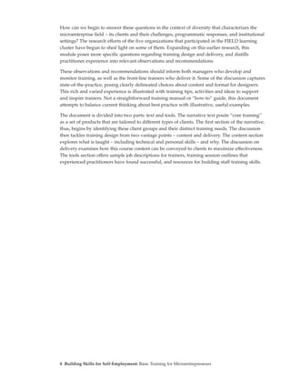 How can we begin to answer these questions in the context of diversity that characterizes the
microenterprise field – its clients and their challenges, programmatic responses, and institutional
settings? The research efforts of the five organizations that participated in the FIELD learning
cluster have begun to shed light on some of them. Expanding on this earlier research, this
module poses more specific questions regarding training design and delivery, and distills
practitioner experience into relevant observations and recommendations.

These observations and recommendations should inform both managers who develop and
monitor training, as well as the front-line trainers who deliver it. Some of the discussion captures
state-of-the-practice, posing clearly delineated choices about content and format for designers.
This rich and varied experience is illustrated with training tips, activities and ideas to support
and inspire trainers. Not a straightforward training manual or “how-to” guide, this document
attempts to balance current thinking about best practice with illustrative, useful examples.

The document is divided into two parts: text and tools. The narrative text posits “core training”
as a set of products that are tailored to different types of clients. The first section of the narrative,
thus, begins by identifying these client groups and their distinct training needs. The discussion
then tackles training design from two vantage points – content and delivery. The content section
explores what is taught – including technical and personal skills – and why. The discussion on
delivery examines how this course content can be conveyed to clients to maximize effectiveness.
The tools section offers sample job descriptions for trainers, training session outlines that
experienced practitioners have found successful, and resources for building staff training skills.




8 Building Skills for Self-Employment: Basic Training for Microentrepreneurs
 