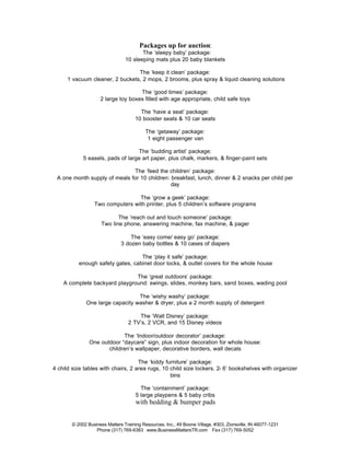 Packages up for auction:
                                       The ‘sleepy baby’ package:
                                10 sleeping mats plus 20 baby blankets

                                 The ‘keep it clean’ package:
      1 vacuum cleaner, 2 buckets, 2 mops, 2 brooms, plus spray & liquid cleaning solutions

                                    The ‘good times’ package:
                    2 large toy boxes filled with age appropriate, child safe toys

                                       The ‘have a seat’ package:
                                     10 booster seats & 10 car seats

                                          The ‘getaway’ package:
                                           1 eight passenger van

                                  The ‘budding artist’ package:
            5 easels, pads of large art paper, plus chalk, markers, & finger-paint sets

                              The ‘feed the children’ package:
 A one month supply of meals for 10 children: breakfast, lunch, dinner & 2 snacks per child per
                                              day

                                 The ‘grow a geek’ package:
                 Two computers with printer, plus 5 children’s software programs

                           The ‘reach out and touch someone’ package:
                    Two line phone, answering machine, fax machine, & pager

                                  The ‘easy come/ easy go’ package:
                              3 dozen baby bottles & 10 cases of diapers

                                  The ‘play it safe’ package:
          enough safety gates, cabinet door locks, & outlet covers for the whole house

                               The ‘great outdoors’ package:
    A complete backyard playground: swings, slides, monkey bars, sand boxes, wading pool

                                 The ‘wishy washy’ package:
             One large capacity washer & dryer, plus a 2 month supply of detergent

                                     The ‘Walt Disney’ package:
                                 2 TV’s, 2 VCR, and 15 Disney videos

                            The ‘Indoor/outdoor decorator’ package:
               One outdoor “daycare” sign, plus indoor decoration for whole house:
                      children’s wallpaper, decorative borders, wall decals

                                    The ‘kiddy furniture’ package:
4 child size tables with chairs, 2 area rugs, 10 child size lockers, 2- 6’ bookshelves with organizer
                                                 bins

                                       The ‘containment’ package:
                                     5 large playpens & 5 baby cribs
                                     with bedding & bumper pads


       © 2002 Business Matters Training Resources, Inc., 49 Boone Village, #303, Zionsville, IN 46077-1231
                  Phone (317) 769-6383 www.BusinessMattersTR.com Fax (317) 769-5052
 
