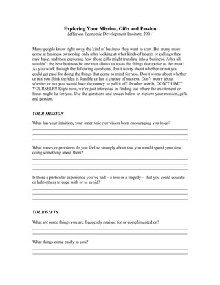 Exploring Your Mission, Gifts and Passion
                    Jefferson Economic Development Institute, 2001


Many people know right away the kind of business they want to start. But many more
come at business ownership only after looking at what kinds of talents or callings they
may have, and then exploring how those gifts might translate into a business. After all,
wouldn’t the best business be one that allows us to do the things that excite us the most?
As you work through the following questions, don’t worry about whether or not you
could get paid for doing the things that come to mind for you. Don’t worry about whether
or not you think the idea is feasible or has a chance of success. Don’t worry about
whether or not you would have the money to pull it off. In other words, DON’T LIMIT
YOURSELF!! Right now, we’re just interested in finding out where the excitement or
focus might lie for you. Use the questions and spaces below to explore your mission, gifts
and passion.


YOUR MISSION

What has your intuition, your inner voic e or vision been encouraging you to do?
________________________________________________________________________
________________________________________________________________________
________________________________________________________________________

What issues or problems do you feel so strongly about that you would spend your time
doing something about them?
________________________________________________________________________
________________________________________________________________________
________________________________________________________________________

Is there a particular experience you’ve had – a loss or a tragedy – that you could educate
or help others to cope with or to avoid?
________________________________________________________________________
________________________________________________________________________
________________________________________________________________________


YOUR GIFTS

What are some things you are frequently praised for or complimented on?
________________________________________________________________________
________________________________________________________________________

What things come easily to you?
________________________________________________________________________
________________________________________________________________________
 