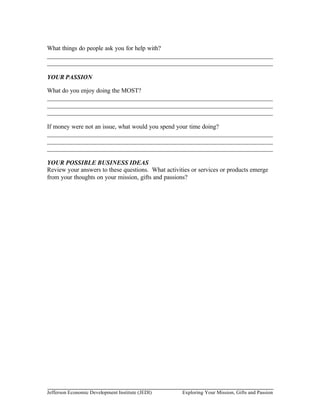 What things do people ask you for help with?
________________________________________________________________________
________________________________________________________________________

YOUR PASSION

What do you enjoy doing the MOST?
________________________________________________________________________
________________________________________________________________________
________________________________________________________________________

If money were not an issue, what would you spend your time doing?
________________________________________________________________________
________________________________________________________________________
________________________________________________________________________

YOUR POSSIBLE BUSINESS IDEAS
Review your answers to these questions. What activities or services or products emerge
from your thoughts on your mission, gifts and passions?




Jefferson Economic Development Institute (JEDI)     Exploring Your Mission, Gifts and Passion
 