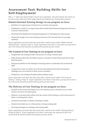 Assessment Tool: Building Skills for
Self-Employment
Place a “1” before each statement that is true for your organization. Your point total for each section can
be used to assess which parts of this module may be most useful for your microenterprise program.

Market-Oriented Training Design: In our program we have:
__ Identified our target group in function of our mission and capacity.

__ Established a profile of our target clients that includes both business backgrounds and socio-
   economic characteristics.

__ Determined the likelihood of training homogeneous or heterogeneous client groups.

__ Tailored the design of our core training in function of the characteristics of our target
   market(s).
If your organization scores fewer than three points above, read the section entitled “Market Oriented
Training Design”, starting on Page 11. If your organization scores three or more points, you may want to
refer to the sections of the document associated with any points you have missed.


The Content of Core Training: In our program we have:
__ Designed the core training to follow the process of writing a business plan.

__ Made decisions about the core skills to teach as a function of what clients need most to start
   their businesses.

__ Paid special attention to the challenges of training clients to understand and use financial
   skills.

__ Assessed how ready our clients are to become self-employed and what non-technical
   challenges may act as barriers to their success in business.

__ Decided how our training will address these readiness issues.
If your organization scores fewer than three points above, read the section entitled “The Content of
Training”, starting on Page 19. If your organization scores three or more points, you may want to refer to
the sections of the document associated with any points you have missed.


The Delivery of Core Training: In our program we have:
__ Decided on the format and length of our core training course in function of our overall
   mission, resources and target group.

__ Selected a curriculum that outlines both the content of the training as well as the process to
   follow in teaching that content.

__ Learned the principles of effective training for adults.

__ Decided what skills sets we will prioritize in hiring training staff.

__ Developed strategies for building staff training skills.
If your organization scores fewer than three points above, read the section entitled “Training Delivery”,
starting on Page 33. If your organization scores three or more points, you may want to refer to the
sections of the document associated with any points you have missed.


                                                                                          Assessment Tool 9
 