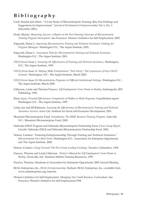 Bibliography
Cook, Ronald and others. “A Case Study of Microenterprise Training: Beta Test Findings and
   Suggestions for Improvement.” Journal of Development Entrepreneurship, Vol. 6, No. 3
   (December 2001).

Doub, Marian. Measuring Success: A Report on the Post-Training Outcomes of Microenterprise
   Training Program Participants. San Francisco: Women’s Initiative for Self Employment, 2002.

Edgcomb, Elaine L. Improving Microenterprise Training and Technical Assistance: Findings for
   Program Managers. Washington D.C.: The Aspen Institute, 2002.

Edgcomb, Elaine L. Assessment Tools for Microenterprise Training and Technical Assistance.
   Washington D.C.: The Aspen Institute, 2001.

FIELD forum Issue 1: Assessing the Effectiveness of Training and Technical Assistance. Washington,
    D.C.: The Aspen Institute, 1999.

FIELD forum Issue 11: Helping Make Entrepreneurs "Tech Savvy": The Experiences of Four FIELD
    Grantees. Washington, D.C.: The Aspen Institute, March 2002.

FIELD forum Issue 12: Microenterprise Programs in Different Institutional Settings. Washington D.C.:
    The Aspen Institute, March 2002.

Gilkerson, Linda and Theresia Paauwe. Self Employment: From Dream to Reality. Indianapolis: JIST
    Publishing, 1998.

Klein, Joyce. Personal Effectiveness Components of Welfare to Work Programs. Unpublished report.
    Washington D.C.: The Aspen Institute, 1999.

Losby, Jan and Jill Robinson. Assessing the Effectiveness of Microenterprise Training and Technical
   Assistance Services. Iowa City: Institute for Social and Economic Development, 2001.

Mountain Microenterprise Fund. Foundations: The MMF Business Training Program. Asheville
   N.C.: Mountain Microenterprise Fund, 2000.

Nebraska EDGE Program and Nebraska Microenterprsie Partnership Fund. Focus Group Report.
   Lincoln: Nebraska EDGE and Nebraska Microenterprise Partnership Fund, 2002.

Nelson, Candace. “Fostering Entrepreneurship Through Training and Technical Assistance.”
   Microenterprise Fact Sheet Series. Washington D.C.: Association for Enterprise Opportunity
   and The Aspen Institute, 2000.

Nelson, Candace. Going Forward: The Peer Group Lending Exchange. Toronto: Calmeadow, 1994.

Paauwe, Theresia and Linda Gilkerson. Trainer’s Manual for Self Employment: From Dream to
   Reality. Zionsville, Ind.: Business Matters Training Resources, 1999.

Paauwe, Theresia. Handouts at Association for Enterprise Opportunity 2002 Annual Meeting.

REAL Enterprises, Inc., REAL Entrepreneurship. Durham: REAL Enterprises, Inc.; available from
   www.realenterprises.org; Internet.

Women’s Initiative for Self Employment. Managing Your Small Business. Curriculum. San
  Francisco: Women’s Initiative for Self Employment,1998.




                                                                                       Bibliography 93
 