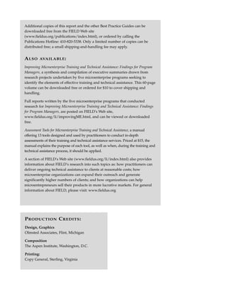 Additional copies of this report and the other Best Practice Guides can be
downloaded free from the FIELD Web site
(www.fieldus.org/publications/index.html), or ordered by calling the
Publications Hotline: 410-820-5338. Only a limited number of copies can be
distributed free; a small shipping-and-handling fee may apply.


A LSO    AVAILABLE :

Improving Microenterprise Training and Technical Assistance: Findings for Program
Managers, a synthesis and compilation of executive summaries drawn from
research projects undertaken by five microenterprise programs seeking to
identify the elements of effective training and technical assistance. This 60-page
volume can be downloaded free or ordered for $10 to cover shipping and
handling.

Full reports written by the five microenterprise programs that conducted
research for Improving Microenterprise Training and Technical Assistance: Findings
for Program Managers, are posted on FIELD’s Web site,
www.fieldus.org/li/improvingME.html, and can be viewed or downloaded
free.

Assessment Tools for Microenterprise Training and Technical Assistance, a manual
offering 13 tools designed and used by practitioners to conduct in-depth
assessments of their training and technical assistance services. Priced at $15, the
manual explains the purpose of each tool, as well as when, during the training and
technical assistance process, it should be applied.

A section of FIELD’s Web site (www.fieldus.org/li/index.html) also provides
information about FIELD’s research into such topics as: how practitioners can
deliver ongoing technical assistance to clients at reasonable costs; how
microenterprise organizations can expand their outreach and generate
significantly higher numbers of clients; and how organizations can help
microentrepreneurs sell their products in more lucrative markets. For general
information about FIELD, please visit: www.fieldus.org




P RODUCTION C REDITS :
Design, Graphics
Olmsted Associates, Flint, Michigan

Composition
The Aspen Institute, Washington, D.C.

Printing:
Copy General, Sterling, Virginia
 