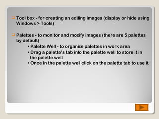  Tool box - for creating an editing images (display or hide using
Windows > Tools)
 Palettes - to monitor and modify images (there are 5 palettes
by default)
• Palette Well - to organize palettes in work area
• Drag a palette’s tab into the palette well to store it in
the palette well
• Once in the palette well click on the palette tab to use it
 