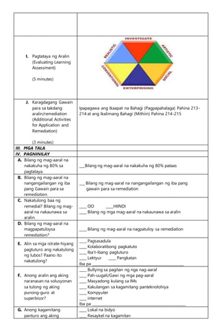I. Pagtataya ng Aralin
(Evaluating Learning
Assessment)
(5 minutes)
J. Karagdagang Gawain
para sa takdang
aralin/remediation
(Additional Activities
for Application and
Remediation)
(3 minutes)
Ipapagawa ang Ikaapat na Bahagi (Pagpapahalaga) Pahina 213-
214 at ang Ikalimang Bahagi (Mithiin) Pahina 214-215
III. MGA TALA
IV. PAGNINILAY
A. Bilang ng mag-aaral na
nakakuha ng 80% sa
pagtataya.
___Bilang ng mag-aaral na nakakuha ng 80% pataas
B. Bilang ng mag-aaral na
nangangailangan ng iba
pang Gawain para sa
remediation.
___ Bilang ng mag-aaral na nangangailangan ng iba pang
gawain para sa remediation
C. Nakatulong baa ng
remedial? Bilang ng mag-
aaral na nakaunawa sa
aralin.
____ OO ____HIINDI
____ Bilang ng mga mag-aaral na nakaunawa sa aralin
D. Bilang ng mag-aaral na
magpapatuloysa
remediation?
____ Bilang ng mag-aaral na nagpatuloy sa remediation
E. Alin sa mga istrate-hiyang
pagtuturo ang nakatulong
ng lubos? Paano ito
nakatulong?
____ Pagsasadula
____ Kolaboratibong pagkatuto
____ Iba’t-ibang pagtuturo
____ Lektyur ____ Pangkatan
Iba pa ___________________________________________________
F. Anong aralin ang aking
naranasan na solusyonan
sa tulong ng aking
punong-guro at
superbisor?
____ Bullying sa pagitan ng nga nag-aaral
____ Pah-uugali/Gawi ng mga pag-aaral
____ Masyadong kulang sa IMs
____ Kakulangan sa kagamitang panteknolohiya
____ Kompyuter
____ internet
Iba pa ____________________________________________________
G. Anong kagamitang
panturo ang aking
____ Lokal na bidyo
____ Resaykel na kagamitan
 