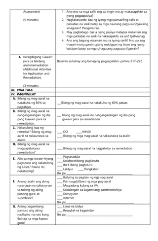 Assessment)
(5 minutes)
1. Ano-ano sa mga salik ang sa tingin mo ay makaaapekto sa
iyong pagpapasiya?
2. Nagkakasundo baa ng iyong mga pansariling salik at
panlabas na salik batay sa mga naunang pagsusuri/gawaing
sinagutan? Pangatwiran.
3. May pagbabago bas a iyong pasiya matapos malaman ang
mga panlabas na salik na nakaaapekto sa iyo? Ipaliwanag
4. Ano ang bagong nalaman mo sa iyong sarili? Ano pa ang
maaari mong gawin upang mabigyan ng linaw ang iyong
kaisipan batay sa mga sinagutang pagsusuri/gawain?
J. Karagdagang Gawain
para sa takdang
aralin/remediation
(Additional Activities
for Application and
Remediation)
(3 minutes)
Basahin sa bahay ang bahaging pagpapalalim pahina 217-226
III. MGA TALA
IV. PAGNINILAY
A. Bilang ng mag-aaral na
nakakuha ng 80% sa
pagtataya.
___Bilang ng mag-aaral na nakakuha ng 80% pataas
B. Bilang ng mag-aaral na
nangangailangan ng iba
pang Gawain para sa
remediation.
___ Bilang ng mag-aaral na nangangailangan ng iba pang
gawain para sa remediation
C. Nakatulong baa ng
remedial? Bilang ng mag-
aaral na nakaunawa sa
aralin.
____ OO ____HIINDI
____ Bilang ng mga mag-aaral na nakaunawa sa aralin
D. Bilang ng mag-aaral na
magpapatuloysa
remediation?
____ Bilang ng mag-aaral na nagpatuloy sa remediation
E. Alin sa mga istrate-hiyang
pagtuturo ang nakatulong
ng lubos? Paano ito
nakatulong?
____ Pagsasadula
____ Kolaboratibong pagkatuto
____ Iba’t-ibang pagtuturo
____ Lektyur ____ Pangkatan
Iba pa ___________________________________________________
F. Anong aralin ang aking
naranasan na solusyonan
sa tulong ng aking
punong-guro at
superbisor?
____ Bullying sa pagitan ng nga nag-aaral
____ Pah-uugali/Gawi ng mga pag-aaral
____ Masyadong kulang sa IMs
____ Kakulangan sa kagamitang panteknolohiya
____ Kompyuter
____ internet
Iba pa ____________________________________________________
G. Anong kagamitang
panturo ang aking
nadibuho na nais kong
ibahagi sa mga kapwa
guro?
____ Lokal na bidyo
____ Resaykel na kagamitan
Iba pa ___________________________________________________
 