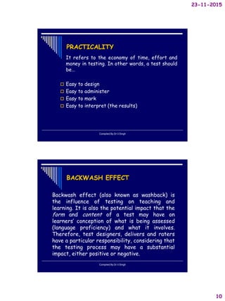 23-11-2015
10
PRACTICALITY
It refers to the economy of time, effort and
money in testing. In other words, a test should
be…
 Easy to design
 Easy to administer
 Easy to mark
 Easy to interpret (the results)
Compiled By:Dr.V.Singh
BACKWASH EFFECT
Backwash effect (also known as washback) is
the influence of testing on teaching and
learning. It is also the potential impact that the
form and content of a test may have on
learners’ conception of what is being assessed
(language proficiency) and what it involves.
Therefore, test designers, delivers and raters
have a particular responsibility, considering that
the testing process may have a substantial
impact, either positive or negative.
Compiled By:Dr.V.Singh
 